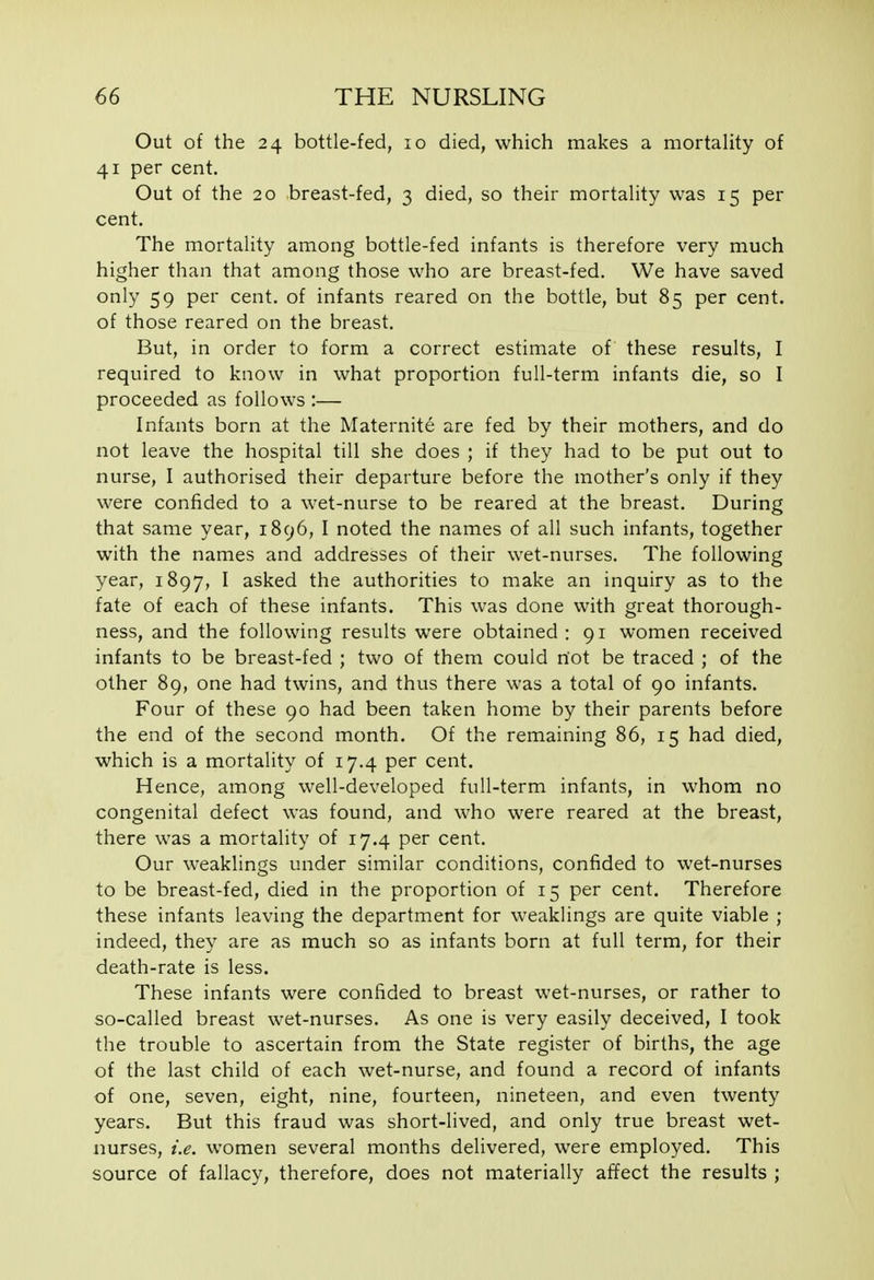 Out of the 24 bottle-fed, 10 died, which makes a mortaHty of 41 per cent. Out of the 20 breast-fed, 3 died, so their mortality was 15 per cent. The mortality among bottle-fed infants is therefore very much higher than that among those who are breast-fed. We have saved only 59 per cent, of infants reared on the bottle, but 85 per cent, of those reared on the breast. But, in order to form a correct estimate of these results, I required to know in what proportion full-term infants die, so I proceeded as follows :— Infants born at the Maternite are fed by their mothers, and do not leave the hospital till she does ; if they had to be put out to nurse, I authorised their departure before the mother's only if they were confided to a wet-nurse to be reared at the breast. During that same year, 1896, I noted the names of all such infants, together with the names and addresses of their wet-nurses. The following year, 1897, ^ asked the authorities to make an inquiry as to the fate of each of these infants. This was done with great thorough- ness, and the following results were obtained : 91 women received infants to be breast-fed ; two of them could riot be traced ; of the other 89, one had twins, and thus there was a total of 90 infants. Four of these 90 had been taken home by their parents before the end of the second month. Of the remaining 86, 15 had died, which is a mortality of 17.4 per cent. Hence, among well-developed full-term infants, in whom no congenital defect was found, and who were reared at the breast, there was a mortality of 17.4 per cent. Our weaklings under similar conditions, confided to wet-nurses to be breast-fed, died in the proportion of 15 per cent. Therefore these infants leaving the department for weaklings are quite viable ; indeed, they are as much so as infants born at full term, for their death-rate is less. These infants were confided to breast wet-nurses, or rather to so-called breast wet-nurses. As one is very easily deceived, I took the trouble to ascertain from the State register of births, the age of the last child of each wet-nurse, and found a record of infants of one, seven, eight, nine, fourteen, nineteen, and even twenty years. But this fraud was short-lived, and only true breast wet- nurses, i.e. women several months delivered, were employed. This source of fallacy, therefore, does not materially affect the results ;