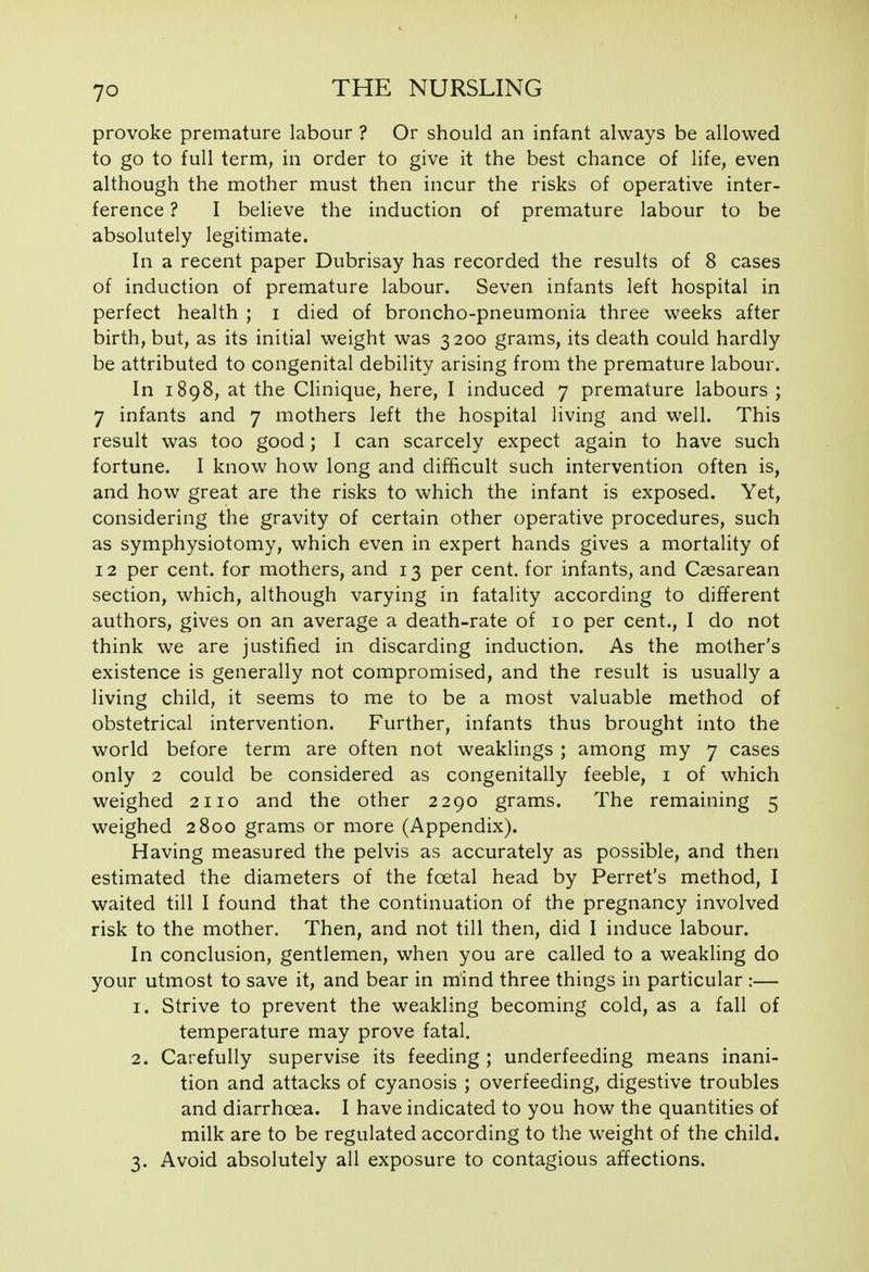 provoke premature labour ? Or should an infant always be allowed to go to full term, in order to give it the best chance of life, even although the mother must then incur the risks of operative inter- ference ? I believe the induction of premature labour to be absolutely legitimate. In a recent paper Dubrisay has recorded the results of 8 cases of induction of premature labour. Seven infants left hospital in perfect health ; i died of broncho-pneumonia three weeks after birth, but, as its initial weight was 3200 grams, its death could hardly be attributed to congenital debility arising from the premature labour. In 1898, at the Clinique, here, I induced 7 premature labours ; 7 infants and 7 mothers left the hospital living and well. This result was too good; I can scarcely expect again to have such fortune. I know how long and difftcult such intervention often is, and how great are the risks to which the infant is exposed. Yet, considering the gravity of certain other operative procedures, such as symphysiotomy, which even in expert hands gives a mortality of 12 per cent, for mothers, and 13 per cent, for infants, and Caesarean section, which, although varying in fatality according to different authors, gives on an average a death-rate of 10 per cent., I do not think we are justified in discarding induction. As the mother's existence is generally not compromised, and the result is usually a living child, it seems to me to be a most valuable method of obstetrical intervention. Further, infants thus brought into the world before term are often not weaklings ; among my 7 cases only 2 could be considered as congenitally feeble, i of which weighed 2110 and the other 2290 grams. The remaining 5 weighed 2800 grams or more (Appendix). Having measured the pelvis as accurately as possible, and then estimated the diameters of the foetal head by Ferret's method, I waited till I found that the continuation of the pregnancy involved risk to the mother. Then, and not till then, did I induce labour. In conclusion, gentlemen, when you are called to a weakling do your utmost to save it, and bear in mind three things in particular :— 1. Strive to prevent the weakling becoming cold, as a fall of temperature may prove fatal. 2. Carefully supervise its feeding ; underfeeding means inani- tion and attacks of cyanosis ; overfeeding, digestive troubles and diarrhoea. I have indicated to you how the quantities of milk are to be regulated according to the weight of the child. 3. Avoid absolutely all exposure to contagious affections.
