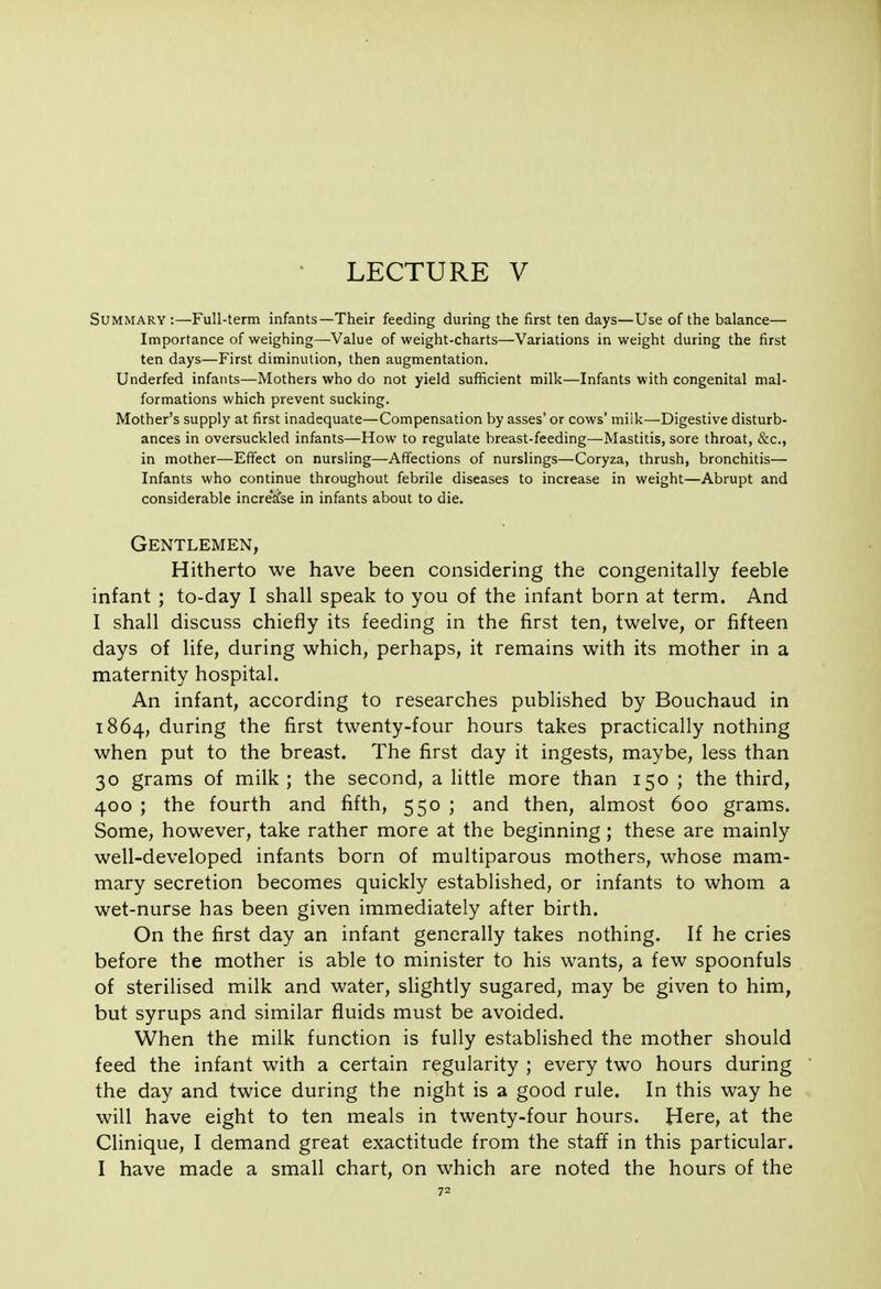 Summary:—Full-term infants—Their feeding during the first ten days—Use of the balance— Importance of weighing—Value of weight-charts—Variations in weight during the first ten days—First diminution, then augmentation. Underfed infants—Mothers who do not yield sufficient milk—Infants with congenital mal- formations which prevent sucking. Mother's supply at first inadequate—Compensation by asses' or cows' miik—Digestive disturb- ances in oversuckled infants—How to regulate breast-feeding—Mastitis, sore throat, &c., in mother—Effect on nursling—AfTections of nurslings—Coryza, thrush, bronchitis— Infants who continue throughout febrile diseases to increase in weight—Abrupt and considerable increase in infants about to die. Gentlemen, Hitherto we have been considering the congenitally feeble infant ; to-day I shall speak to you of the infant born at term. And I shall discuss chiefly its feeding in the first ten, twelve, or fifteen days of life, during which, perhaps, it remains with its mother in a maternity hospital. An infant, according to researches published by Bouchaud in 1864, during the first twenty-four hours takes practically nothing when put to the breast. The first day it ingests, maybe, less than 30 grams of milk ; the second, a little more than 150 ; the third, 400 ; the fourth and fifth, 550 ; and then, almost 600 grams. Some, however, take rather more at the beginning ; these are mainly well-developed infants born of multiparous mothers, whose mam- mary secretion becomes quickly established, or infants to whom a wet-nurse has been given immediately after birth. On the first day an infant generally takes nothing. If he cries before the mother is able to minister to his wants, a few spoonfuls of sterilised milk and water, slightly sugared, may be given to him, but syrups and similar fluids must be avoided. When the milk function is fully established the mother should feed the infant with a certain regularity ; every two hours during the day and twice during the night is a good rule. In this way he will have eight to ten meals in twenty-four hours. Here, at the Clinique, I demand great exactitude from the staff in this particular. I have made a small chart, on which are noted the hours of the