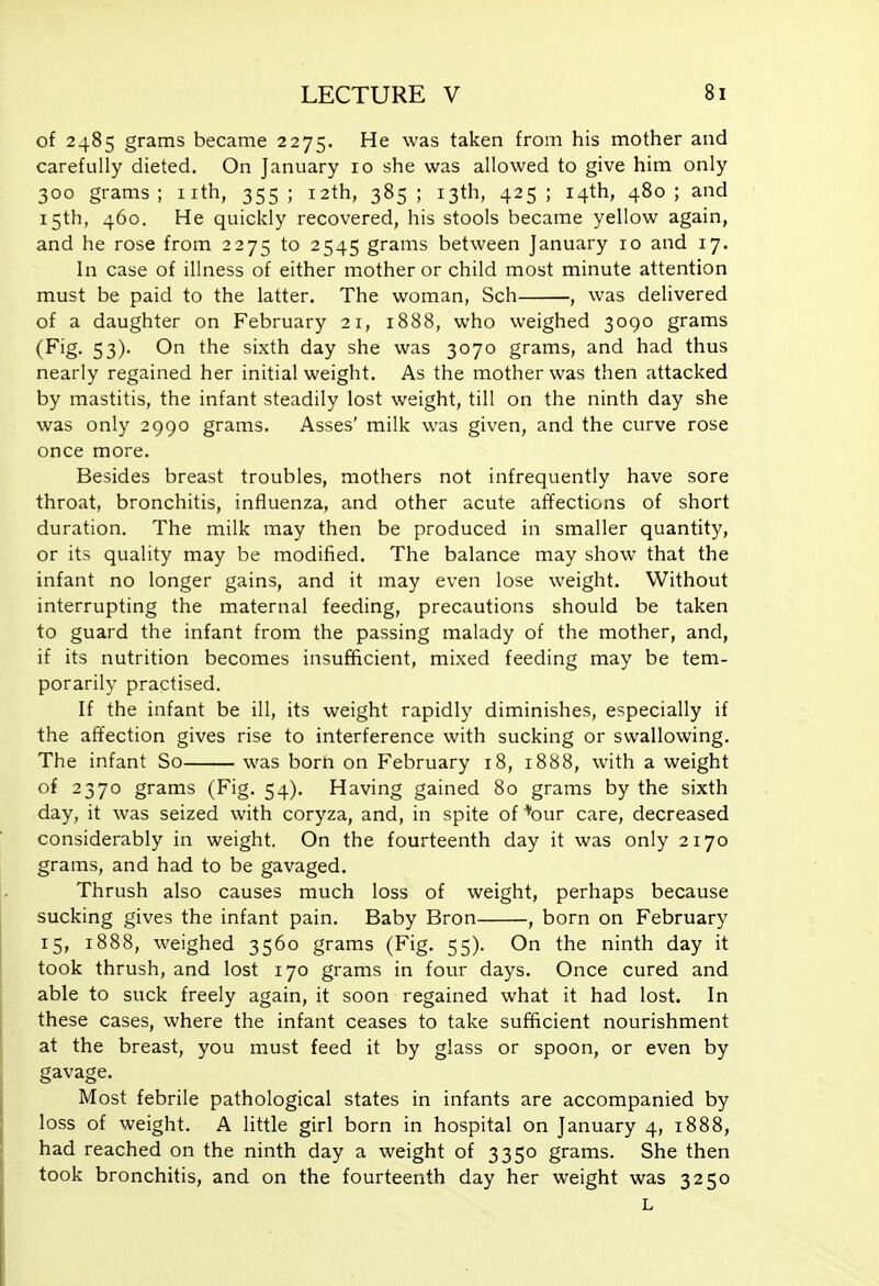 of 2485 grams became 2275. He was taken from his mother and carefully dieted. On January 10 she was allowed to give him only 300 grams; nth, 355; 12th, 385; 13th, 425; 14th, 480; and 15th, 460. He quickly recovered, his stools became yellow again, and he rose from 2275 to 2545 grams between January 10 and 17. In case of illness of either mother or child most minute attention must be paid to the latter. The woman, Sch , was delivered of a daughter on February 21, 1888, who weighed 3090 grams (Fig. 53). On the sixth day she was 3070 grams, and had thus nearly regained her initial weight. As the mother was then attacked by mastitis, the infant steadily lost weight, till on the ninth day she was only 2990 grams. Asses' milk was given, and the curve rose once more. Besides breast troubles, mothers not infrequently have sore throat, bronchitis, influenza, and other acute affections of short duration. The milk may then be produced in smaller quantity, or its quality may be modified. The balance may show that the infant no longer gains, and it may even lose weight. Without interrupting the maternal feeding, precautions should be taken to guard the infant from the passing malady of the mother, and, if its nutrition becomes insufficient, mixed feeding may be tem- porarily practised. If the infant be ill, its weight rapidly diminishes, especially if the affection gives rise to interference with sucking or swallowing. The infant So was born on February 18, 1888, with a weight of 2370 grams (Fig. 54). Having gained 80 grams by the sixth day, it was seized with coryza, and, in spite of '''our care, decreased considerably in weight. On the fourteenth day it was only 2170 grams, and had to be gavaged. Thrush also causes much loss of weight, perhaps because sucking gives the infant pain. Baby Bron , born on February 15, 1888, weighed 3560 grams (Fig. 55). On the ninth day it took thrush, and lost 170 grams in four days. Once cured and able to suck freely again, it soon regained what it had lost. In these cases, where the infant ceases to take sufficient nourishment at the breast, you must feed it by glass or spoon, or even by gavage. Most febrile pathological states in infants are accompanied by loss of weight. A little girl born in hospital on January 4, 1888, had reached on the ninth day a weight of 3350 grams. She then took bronchitis, and on the fourteenth day her weight was 3250 L