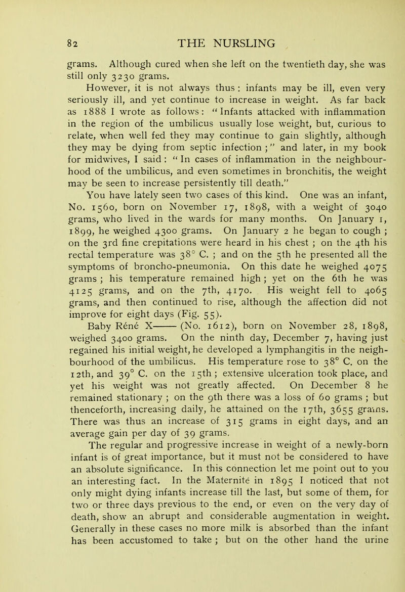 grams. Although cured when she left on the twentieth day, she was still only 3230 grams. However, it is not always thus : infants may be ill, even very seriously ill, and yet continue to increase in weight. As far back as 1888 I wrote as follows: Infants attacked with inflammation in the region of the umbilicus usually lose weight, but, curious to relate, when well fed they may continue to gain slightly, although they may be dying from septic infection ;  and later, in my book for midwives, I said :  In cases of inflammation in the neighbour- hood of the umbilicus, and even sometimes in bronchitis, the weight may be seen to increase persistently till death. You have lately seen two cases of this kind. One was an infant, No. 1560, born on November 17, 1898, with a weight of 3040 grams, who lived in the wards for many months. On January i, 1899, he weighed 4300 grams. On January 2 he began to cough ; on the 3rd fine crepitations were heard in his chest ; on the 4th his rectal temperature was 38° C. ; and on the 5th he presented all the symptoms of broncho-pneumonia. On this date he weighed 4075 grams ; his temperature remained high ; yet on the 6th he was 4125 grams, and on the 7th, 4170. His weight fell to 4065 grams, and then continued to rise, although the affection did not improve for eight days (Fig. 55). Baby R6ne X (No. 1612), born on November 28, 1898, weighed 3400 grams. On the ninth day, December 7, having just regained his initial weight, he developed a lymphangitis in the neigh- bourhood of the umbilicus. His temperature rose to 38° C. on the 12th, and 39° C. on the 15th; extensive ulceration took place, and yet his weight was not greatly affected. On December 8 he remained stationary ; on the 9th there was a loss of 60 grams ; but thenceforth, increasing daily, he attained on the 17th, 3655 grains. There was thus an increase of 315 grams in eight days, and an average gain per day of 39 grams. The regular and progressive increase in weight of a newly-born infant is of great importance, but it must not be considered to have an absolute significance. In this connection let me point out to you an interesting fact. In the Maternite in 1895 I noticed that not only might dying infants increase till the last, but some of them, for two or three days previous to the end, or even on the very day of death, show an abrupt and considerable augmentation in weight. Generally in these cases no more milk is absorbed than the infant has been accustomed to take ; but on the other hand the urine