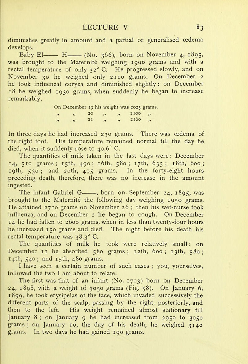 diminishes greatly in amount and a partial or generalised oedema develops. Baby El H (No. 366), born on November 4, 1895, was brought to the Maternity weighing 1990 grams and with a rectal temperature of only 32° C. He progressed slowly, and on November 30 he weighed only 2110 grams. On December 2 he took influenzal coryza and diminished slightly : on December 18 he weighed 1930 grams, when suddenly he began to increase remarkably. On December 19 his weight was 2025 grams. „ „ 20 „ „ 2100 „ „ „ 21 „ „ 2160 „ In three days he had increased 230 grams. There was oedema of the right foot. His temperature remained normal till the day he died, when it suddenly rose to 40.6° C. The quantities of milk taken in the last days were : December 14, 510 grams; 15th, 490; i6th, 580; 17th, 635; i8th, 600; 19th, 530 ; and 20th, 495 grams. In the forty-eight hours preceding death, therefore, there was no increase in the amount ingested. The infant Gabriel G , born on. September 24, 1895, was brought to the Maternite the following day weighing 1950 grams. He attained 2710 grams on November 26 ; then his wet-nurse took influenza, and on December 2 he began to cough. On December 14 he had fallen to 2600 grams, when in less than twenty-four hours he increased 150 grams and died. The night before his death his rectal temperature was 38.3° C. The quantities of milk he took were relatively small: on December 11 he absorbed 580 grams; 12th, 600; 13th, 580; 14th, 540; and 15th, 480 grams. I have seen a certain number of such cases ; you, yourselves, followed the two I am about to relate. The first was that of an infant (No. 1703) born on December 24, 1898, with a weight of 3050 grams (Fig. 58). On January 6, 1899, he took erysipelas of the face, which invaded successively the different parts of the scalp, passing by the right, posteriorly, and then to the left. His weight remained almost stationary till January 8 ; on January 9 he had increased from 2950 to 3050 grams ; on January 10, the day of his death, he weighed 3140 grams. In two days he had gained 190 grams.