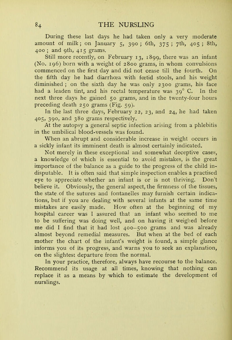 During these last days he had taken only a very moderate amount of milk; on January 5, 390 ; 6th, 375 ; 7th, 405 ; 8th, 400 ; and 9th, 415 grams. Still more recently, on February 13, 1899, there was an infant (No. 196) born with a weight of 2800 grams, in whom convulsions commenced on the first day and did not cease till the fourth. On the fifth day he had diarrhoea with foetid stools, and his weight diminished ; on the sixth day he was only 2300 grams, his face had a leaden tint, and his rectal temperature was 39° C. In the next three days he gained 50 grams, and in the twenty-four hours preceding death 250 grams (Fig. 59). In the last three days, February 22, 23, and 24, he had taken 405, 390, and 380 grams respectively. At the autopsy a general septic infection arising from a phlebitis in the umbilical blood-vessels was found. When an abrupt and considerable increase in weight occurs in a sickly infant its imminent death is almost certainly indicated. Not merely in these exceptional and somewhat deceptive cases, a knowledge of which is essential to avoid mistakes, is the great importance of the balance as a guide to the progress of the child in- disputable. It is often said that simple inspection enables a practised eye to appreciate whether an infant is or is not thriving. Don't believe it. Obviously, the general aspect, the firmness of the tissues, the state of the sutures and fontanelles may furnish certain indica- tions, but if you are dealing with several infants at the same time mistakes are easily made. How often at the beginning of my hospital career was I assured that an infant who seemed to me to be suffering was doing well, and on having it weighed before me did I find that it had lost 400-500 grams and was already almost beyond remedial measures. But when at the bed of each mother the chart of the infant's weight is found, a simple glance informs you of its progress, and warns you to seek an explanation, on the slightest departure from the normal. In your practice, therefore, always have recourse to the balance. Recommend its usage at all times, knowing that nothing can replace it as a means by which to estimate the development of nurslings.