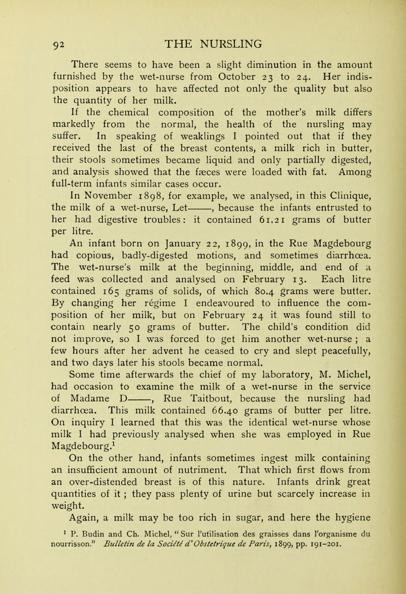 There seems to have been a slight diminution in the amount furnished by the wet-nurse from October 23 to 24. Her indis- position appears to have affected not only the quality but also the quantity of her milk. If the chemical composition of the mother's milk differs markedly from the normal, the health of the nursling may suffer. In speaking of weaklings I pointed out that if they received the last of the breast contents, a milk rich in butter, their stools sometimes became liquid and only partially digested, and analysis showed that the faeces were loaded with fat. Among full-term infants similar cases occur. In November 1898, for example, we analysed, in this Clinique, the milk of a wet-nurse. Let , because the infants entrusted to her had digestive troubles: it contained 61.21 grams of butter per litre. An infant born on January 22, 1899, in the Rue Magdebourg had copious, badly-digested motions, and sometimes diarrhoea. The wet-nurse's milk at the beginning, middle, and end of a feed was collected and analysed on February 13. Each litre contained 165 grams of solids, of which 80.4 grams were butter. By changing her regime I endeavoured to influence the com- position of her milk, but on February 24 it was found still to contain nearly 50 grams of butter. The child's condition did not improve, so I was forced to get him another wet-nurse ; a few hours after her advent he ceased to cry and slept peacefully, and two days later his stools became normal. Some time afterwards the chief of my laboratory, M. Michel, had occasion to examine the milk of a wet-nurse in the service of Madame D , Rue Taitbout, because the nursling had diarrhoea. This milk contained 66.40 grams of butter per litre. On inquiry I learned that this was the identical wet-nurse whose milk I had previously analysed when she was employed in Rue Magdebourg.^ On the other hand, infants sometimes ingest milk containing an insufficient amount of nutriment. That which first flows from an over-distended breast is of this nature. Infants drink great quantities of it ; they pass plenty of urine but scarcely increase in weight. Again, a milk may be too rich in sugar, and here the hygiene ' P. Budin and Ch. Michel,  Sur I'utilisation des graisses dans I'organisme du nourrisson. Bulletin de la Societe d'Obstetrique de Paris, 1899, pp. 191-201.