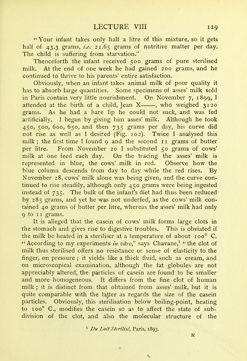 Your infant takes only half a litre of this mixture, so it gets half of 43.3 grams, i.e. 21.65 grams of nutritive matter per day. The child is suffering from starvation. Thenceforth the infant received 500 grams of pure sterilised milk. At the end of one week he had gained 200 grams, and he continued to thrive to his parents' entire satisfaction. Obviously, when an infant takes animal milk of poor quality it has to absorb large quantities. Some specimens of asses' milk sold in Paris contain very little nourishment. On November 7, 1899, I attended at the birth of a child, Jean X , who weighed 3120 grams. As he had a hare lip he could not suck, and was fed artificially. I began by giving him asses' milk. Although he took 450, 500, 600, 650, and then 735 grams per day, his curve did not rise as well as I desired (Fig. 102). Twice I analysed this milk ; the first time I found 9 and the second 11 grams of butter per litre. From November 20 I substituted 50 grams of cows' milk at one feed each day. On the tracing the asses' milk is represented in blue, the cows' milk in red. Observe how the blue column descends from day to day while the red rises. By November 28, cows' milk alone was being given, and the curve con- tinued to rise steadily, although only 450 grams were being ingested instead of 735. The bulk of the infant's diet had thus been reduced by 285 grams, and yet he was not underfed, as the cows' milk con- tained 40 grams of butter per litre, whereas the asses' milk had only 9 to 11 grams. It is alleged that the casein of cows' milk forms large clots in the stomach and gives rise to digestive troubles. This is obviated if the milk be heated in a steriliser at a temperature of about 100° C. According to my experiments in vitro, says Chavane,^  the clot of milk thus sterilised offers no resistance or sense of elasticity to the finger, on pressure ; it yields like a thick fluid, such as cream, and on microscopical examination, although the fat globules are not appreciably altered, the particles of casein are found to be smaller and more homogeneous. It differs from the fine clot of human milk ; it is distinct from that obtained from asses' milk, but it is quite comparable with the latter as regards the size of the casein particles. Obviously, this sterilisation below boiling-point, heating to 100° C, modifies the casein so as to affect the state of sub- division of the clot, and also the molecular structure of the ^ Du Lait Sterilise, Paris, 1893. R
