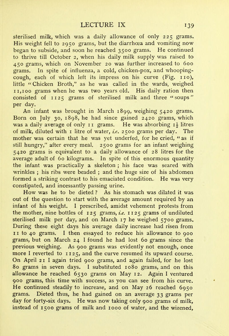 sterilised milk, which was a daily allowance of only 225 grams. His weight fell to 2950 grams, but the diarrhoea and vomiting now began to subside, and soon he reached 3500 grams. He continued to thrive till October 2, when his daily milk supply was raised to 450 grams, which on November 20 was further increased to 600 grams. In spite of influenza, a cold, chicken-pox, and whooping- cough, each of which left its impress on his curve (Fig. no), little  Chicken Broth, as he was called in the wards, weighed 11,100 grams when he was two years old. His daily ration then consisted of 1125 grams of sterilised milk and three soups per day. An infant was brought in March 1899, weighing 5420 grams. Born on July 30, 1898, he had since gained 2420 grams, which was a daily average of only 11 grams. He was absorbing litres of milk, diluted with i litre of water, i.e. 2500 grams per day. The mother was certain that he was yet underfed, for he cried,  as if still hungry, after every meal. 2500 grams for an infant weighing 5420 grams is equivalent to a daily allowance of 28 litres for the average adult of 60 kilograms. In spite of this enormous quantity the infant was practically a skeleton ; his face was seared with wrinkles ; his ribs were beaded ; and the huge size of his abdomen formed a striking contrast to his emaciated condition. He was very constipated, and incessantly passing urine. How was he to be dieted ? As his stomach was dilated it was out of the question to start with the average amount required by an infant of his weight. I prescribed, amidst vehement protests from the mother, nine bottles of 125 grams, i.e. 1125 grams of undiluted sterilised milk per day, and on March 17 he weighed 5700 grams. During these eight days his average daily increase had risen from 11 to 40 grams. I then essayed to reduce his allowance to 900 grams, but on March 24 I found he had lost 60 grams since the previous weighing. As 900 grams was evidently not enough, once more I reverted to 1125, and the curve resumed its upward course. On April 21 I again tried 900 grams, and again failed, for he lost 80 grams in seven days. I substituted 1080 grams, and on this allowance he reached 6530 grams on May 12. Again I ventured 900 grams, this time with success, as you can see from his curve. He continued steadily to increase, and on May 26 reached 6950 grams. Dieted thus, he had gained on an average 33 grams per day for forty-six days. He was now taking only 900 grams of milk, instead of 1500 grams of milk and 1000 of water, and the wizened.