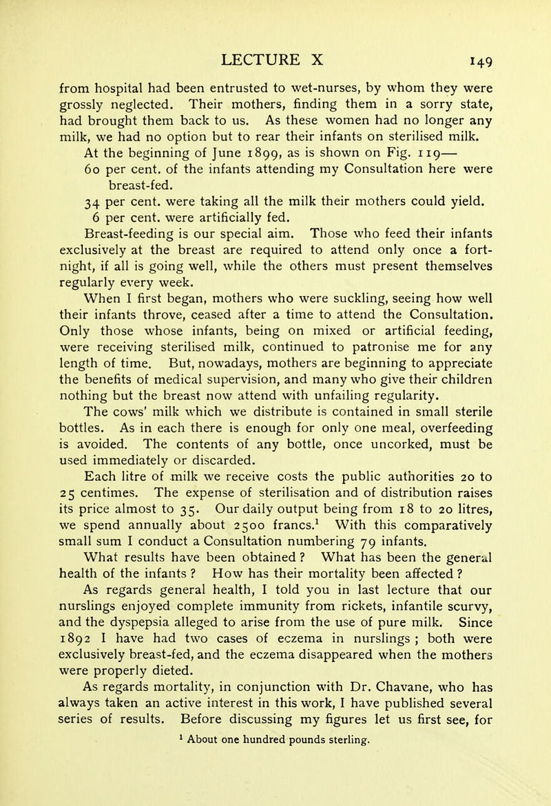 from hospital had been entrusted to wet-nurses, by whom they were grossly neglected. Their mothers, finding them in a sorry state, had brought them back to us. As these women had no longer any milk, we had no option but to rear their infants on sterilised milk. At the beginning of June 1899, as is shown on Fig. 119— 60 per cent, of the infants attending my Consultation here were breast-fed. 34 per cent, were taking all the milk their mothers could yield. 6 per cent, were artificially fed. Breast-feeding is our special aim. Those who feed their infants exclusively at the breast are required to attend only once a fort- night, if all is going well, while the others must present themselves regularly every week. When I first began, mothers who were suckling, seeing how well their infants throve, ceased after a time to attend the Consultation. Only those whose infants, being on mixed or artificial feeding, were receiving sterilised milk, continued to patronise me for any length of time. But, nowadays, mothers are beginning to appreciate the benefits of medical supervision, and many who give their children nothing but the breast now attend with unfailing regularity. The cows' milk which we distribute is contained in small sterile bottles. As in each there is enough for only one meal, overfeeding is avoided. The contents of any bottle, once uncorked, must be used immediately or discarded. Each litre of milk we receive costs the public authorities 20 to 25 centimes. The expense of sterilisation and of distribution raises its price almost to 35. Our daily output being from 18 to 20 litres, we spend annually about 2500 francs.^ With this comparatively small sum I conduct a Consultation numbering 79 infants. What results have been obtained ? What has been the general health of the infants ? How has their mortality been affected ? As regards general health, I told you in last lecture that our nurslings enjoyed complete immunity from rickets, infantile scurvy, and the dyspepsia alleged to arise from the use of pure milk. Since 1892 I have had two cases of eczema in nurslings ; both were exclusively breast-fed, and the eczema disappeared when the mothers were properly dieted. As regards mortality, in conjunction with Dr. Chavane, who has always taken an active interest in this work, I have published several series of results. Before discussing my figures let us first see, for ^ About one hundred pounds sterling.