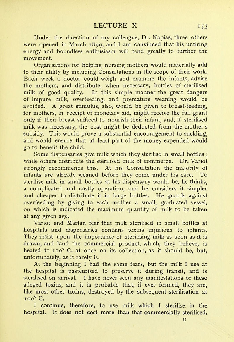 Under the direction of my colleague, Dr. Napias, three others were opened in March 1899, and I am convinced that his untiring energy and boundless enthusiasm will tend greatly to further the movement. Organisations for helping nursing mothers would materially add to their utility by including Consultations in the scope of their work. Each week a doctor could weigh and examine the infants, advise the mothers, and distribute, when necessary, bottles of sterilised milk of good quaUty. In this simple manner the great dangers of impure milk, overfeeding, and premature weaning would be avoided. A great stimulus, also, would be given to breast-feeding, for mothers, in receipt of monetary aid, might receive the full grant only if their breast sufficed to nourish their infant, and, if sterilised milk was necessary, the cost might be deducted from the mother's subsidy. This would prove a substantial encouragement to suckling, and would ensure that at least part of the money expended would go to benefit the child. Some dispensaries give milk which they sterilise in small bottles ; while others distribute the sterilised milk of commerce. Dr. Variot strongly recommends this. At his Consultation the majority of infants are already weaned before they come under his care. To sterilise milk in small bottles at his dispensary would be, he thinks, a complicated and costly operation, and he considers it simpler and cheaper to distribute it in large bottles. He guards against overfeeding by giving to each mother a small, graduated vessel, on which is indicated the maximum quantity of milk to be taken at any given age. Variot and Marfan fear that milk sterilised in small bottles at hospitals and dispensaries contains toxins injurious to infants. They insist upon the importance of sterilising milk as soon as it is drawn, and laud the commercial product, which, they believe, is heated to 110° C. at once on its collection, as it should be, but, unfortunately, as it rarely is. At the beginning I had the same fears, but the milk I use at the hospital is pasteurised to preserve it during transit, and is sterilised on arrival. I have never seen any manifestations of these alleged toxins, and it is probable that, if ever formed, they are, like most other toxins, destroyed by the subsequent sterilisation at 100° C. I continue, therefore, to use milk which I sterilise in the hospital. It does not cost more than that commercially sterilised, u