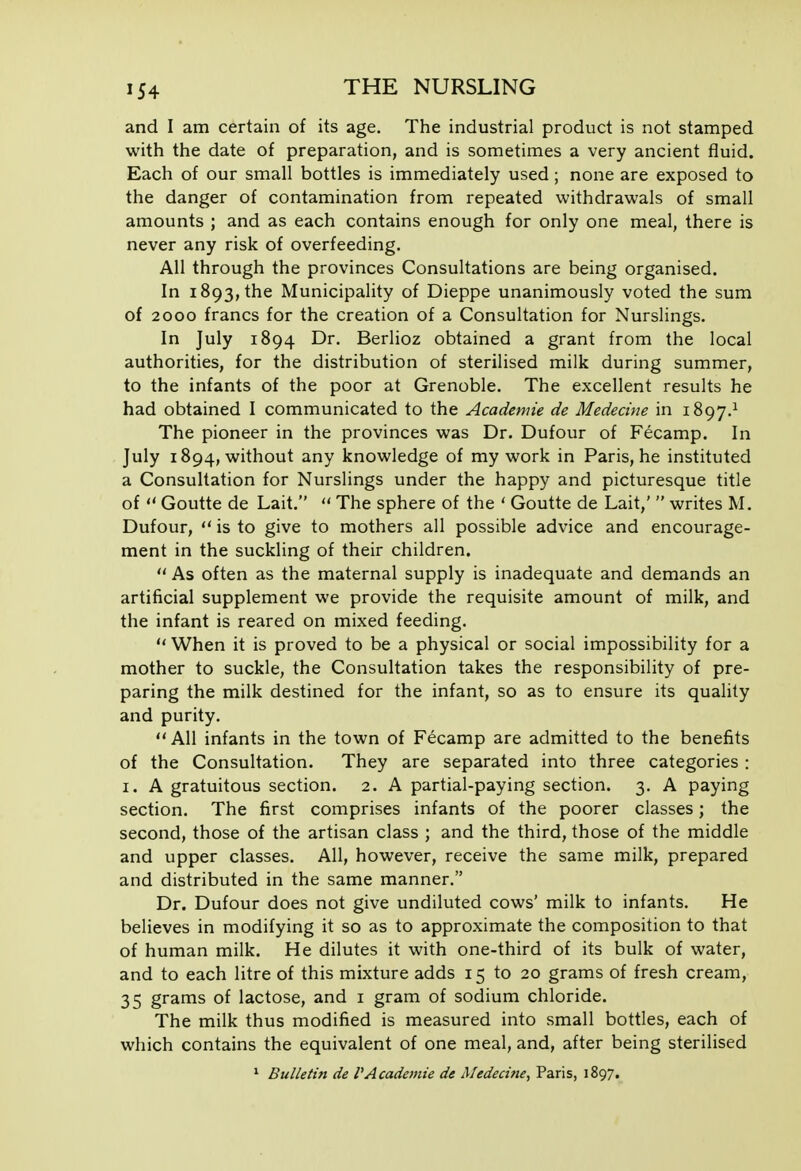 and I am certain of its age. The industrial product is not stamped with the date of preparation, and is sometimes a very ancient fluid. Each of our small bottles is immediately used; none are exposed to the danger of contamination from repeated withdrawals of small amounts ; and as each contains enough for only one meal, there is never any risk of overfeeding. All through the provinces Consultations are being organised. In 1893, the Municipality of Dieppe unanimously voted the sum of 2000 francs for the creation of a Consultation for Nurslings. In July 1894 Dr. Berlioz obtained a grant from the local authorities, for the distribution of sterilised milk during summer, to the infants of the poor at Grenoble. The excellent results he had obtained I communicated to the Academic de Medecine in 1897.^ The pioneer in the provinces was Dr. Dufour of Fecamp. In July 1894, without any knowledge of my work in Paris, he instituted a Consultation for Nurslings under the happy and picturesque title of  Goutte de Lait.  The sphere of the ' Goutte de Lait,'  writes M. Dufour,  is to give to mothers all possible advice and encourage- ment in the suckling of their children.  As often as the maternal supply is inadequate and demands an artificial supplement we provide the requisite amount of milk, and the infant is reared on mixed feeding.  When it is proved to be a physical or social impossibility for a mother to suckle, the Consultation takes the responsibility of pre- paring the milk destined for the infant, so as to ensure its quality and purity.  All infants in the town of Fecamp are admitted to the benefits of the Consultation. They are separated into three categories : I. A gratuitous section. 2. A partial-paying section. 3. A paying section. The first comprises infants of the poorer classes; the second, those of the artisan class ; and the third, those of the middle and upper classes. All, however, receive the same milk, prepared and distributed in the same manner. Dr. Dufour does not give undiluted cows' milk to infants. He believes in modifying it so as to approximate the composition to that of human milk. He dilutes it with one-third of its bulk of water, and to each litre of this mixture adds 15 to 20 grams of fresh cream, 35 grams of lactose, and i gram of sodium chloride. The milk thus modified is measured into small bottles, each of which contains the equivalent of one meal, and, after being sterilised ^ Bulletin de VAcademie de Medecine, Paris, 1897.