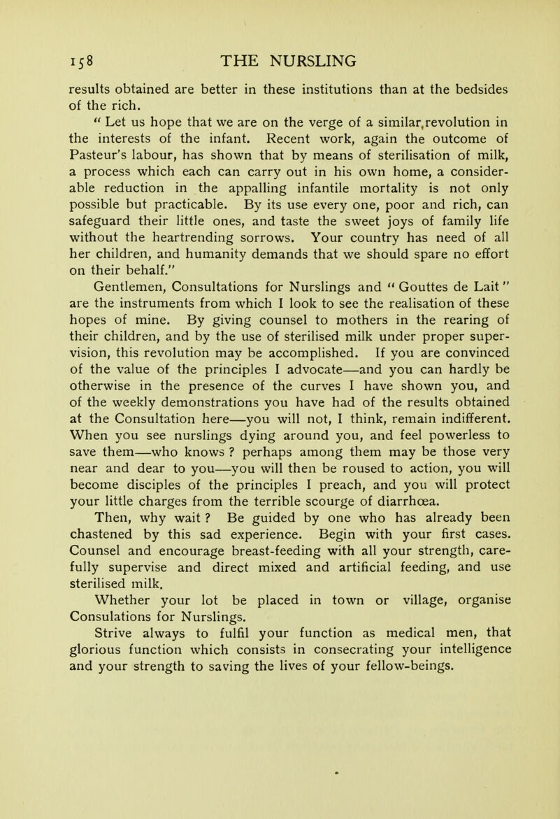 results obtained are better in these institutions than at the bedsides of the rich.  Let us hope that we are on the verge of a similar.revolution in the interests of the infant. Recent work, again the outcome of Pasteur's labour, has shown that by means of sterilisation of milk, a process which each can carry out in his own home, a consider- able reduction in the appalling infantile mortality is not only possible but practicable. By its use every one, poor and rich, can safeguard their little ones, and taste the sweet joys of family life without the heartrending sorrows. Your country has need of all her children, and humanity demands that we should spare no effort on their behalf. Gentlemen, Consultations for Nurslings and  Gouttes de Lait  are the instruments from which I look to see the realisation of these hopes of mine. By giving counsel to mothers in the rearing of their children, and by the use of sterilised milk under proper super- vision, this revolution may be accomplished. If you are convinced of the value of the principles I advocate—and you can hardly be otherwise in the presence of the curves I have shown you, and of the weekly demonstrations you have had of the results obtained at the Consultation here—you will not, I think, remain indifferent. When you see nurslings dying around you, and feel powerless to save them—who knows ? perhaps among them may be those very near and dear to you—you will then be roused to action, you will become disciples of the principles I preach, and you will protect your little charges from the terrible scourge of diarrhoea. Then, why wait ? Be guided by one who has already been chastened by this sad experience. Begin with your first cases. Counsel and encourage breast-feeding with all your strength, care- fully supervise and direct mixed and artificial feeding, and use sterilised milk. Whether your lot be placed in town or village, organise Consulations for Nurslings. Strive always to fulfil your function as medical men, that glorious function which consists in consecrating your intelligence and your strength to saving the lives of your fellow-beings.