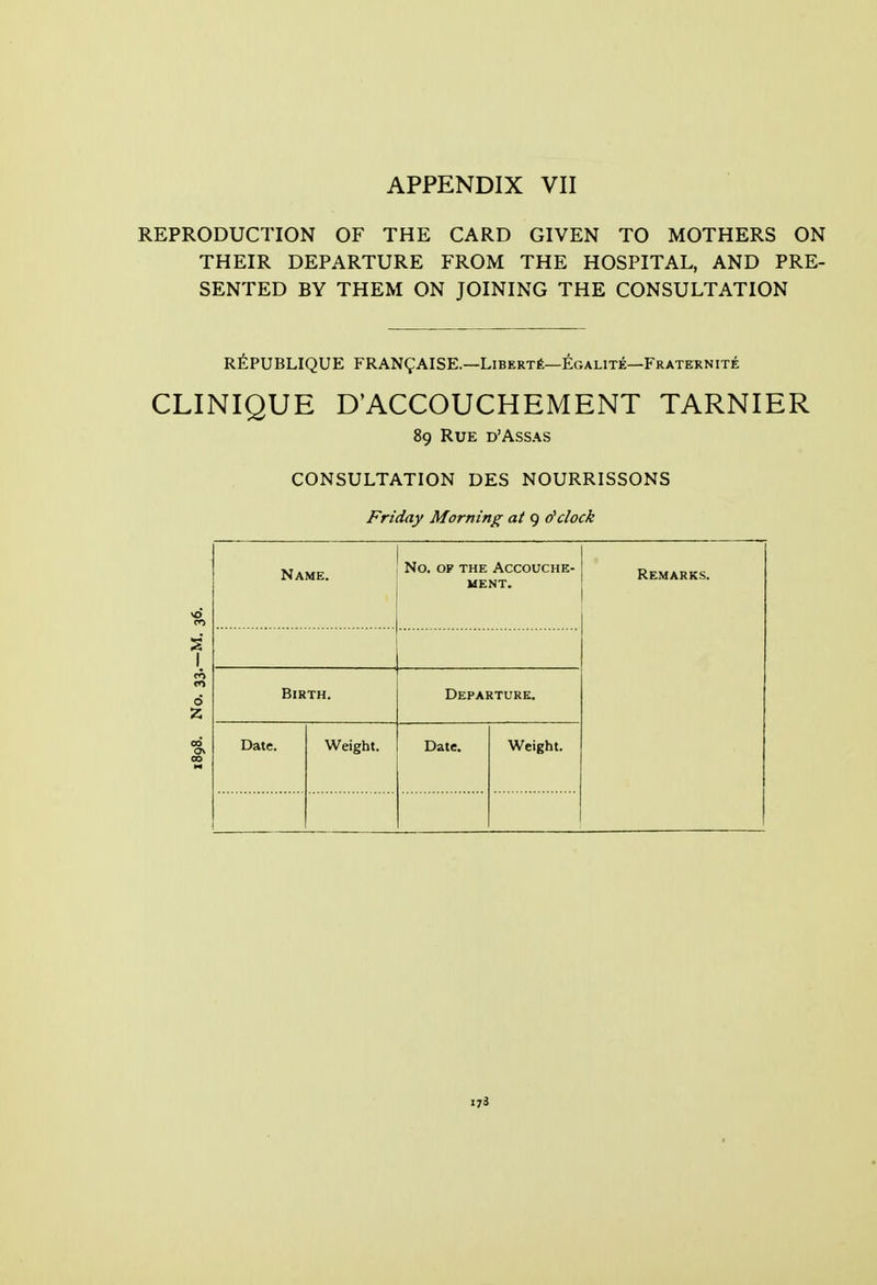 REPRODUCTION OF THE CARD GIVEN TO MOTHERS ON THEIR DEPARTURE FROM THE HOSPITAL, AND PRE- SENTED BY THEM ON JOINING THE CONSULTATION R^PUBLIQUE FRAN^AISE.—LiBERTt—^GALiTE—Fraternite CLINIQUE D'ACCOUCHEMENT TARNIER 89 Rue d'Assas CONSULTATION DES NOURRISSONS Friday Morning at 9 dclock Name. No, OF THE Accouche- ment. Remarks. 1 1 Birth. Departure. Date. Weight. Date. Weight. 173
