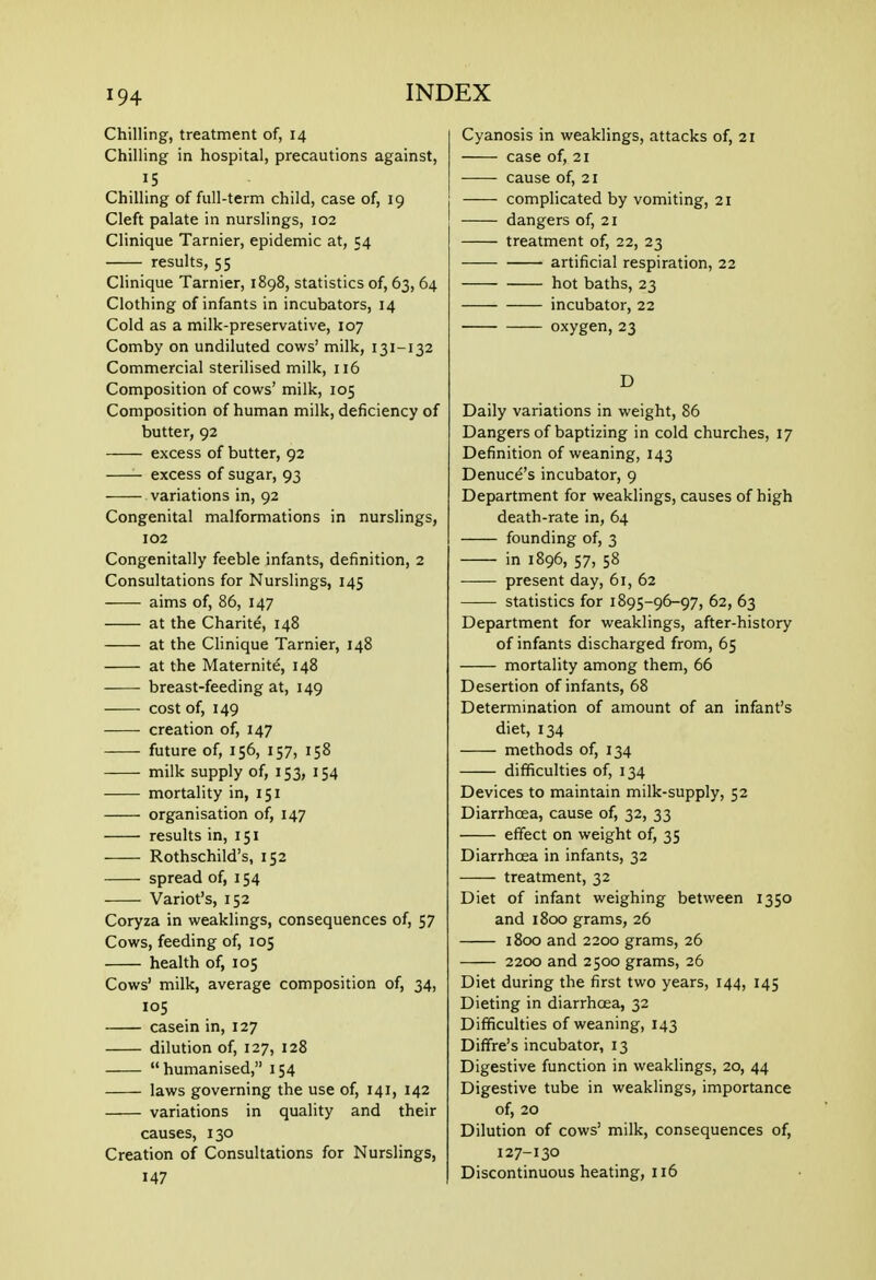 Chilling, treatment of, 14 Chilling in hospital, precautions against, 15 Chilling of full-term child, case of, 19 Cleft palate in nurslings, 102 Clinique Tarnier, epidemic at, 54 results, 55 Clinique Tarnier, 1898, statistics of, 63, 64 Clothing of infants in incubators, 14 Cold as a milk-preservative, 107 Comby on undiluted cows' milk, 131-132 Commercial sterilised milk, 116 Composition of cows' milk, 105 Composition of human milk, deficiency of butter, 92 excess of butter, 92 excess of sugar, 93 variations in, 92 Congenital malformations in nurslings, 102 Congenitally feeble infants, definition, 2 Consultations for Nurslings, 145 aims of, 86, 147 at the Charite, 148 at the Clinique Tarnier, 148 at the Maternite, 148 breast-feeding at, 149 cost of, 149 creation of, 147 future of, 156, 157, 158 milk supply of, 153, 154 mortality in, 151 organisation of, 147 results in, 151 Rothschild's, 152 spread of, 154 Variot's, 152 Coryza in weaklings, consequences of, 57 Cows, feeding of, 105 health of, 105 Cows' milk, average composition of, 34, 105 casein in, 127 dilution of, 127, 128 humanised, 154 laws governing the use of, 141, 142 variations in quality and their causes, 130 Creation of Consultations for Nurslings, 147 Cyanosis in weaklings, attacks of, 21 case of, 21 cause of, 21 complicated by vomiting, 21 dangers of, 21 treatment of, 22, 23 artificial respiration, 22 hot baths, 23 incubator, 22 oxygen, 23 D Daily variations in weight, 86 Dangers of baptizing in cold churches, 17 Definition of weaning, 143 Denuce's incubator, 9 Department for weaklings, causes of high death-rate in, 64 founding of, 3 in 1896, 57, 58 present day, 61, 62 statistics for 1895-96-97, 62, 63 Department for weaklings, after-history of infants discharged from, 65 mortality among them, 66 Desertion of infants, 68 Determination of amount of an infant's diet, 134 methods of, 134 difficulties of, 134 Devices to maintain milk-supply, 52 Diarrhoea, cause of, 32, 33 effect on weight of, 35 Diarrhoea in infants, 32 treatment, 32 Diet of infant weighing between 1350 and 1800 grams, 26 1800 and 2200 grams, 26 2200 and 2500 grams, 26 Diet during the first two years, 144, 145 Dieting in diarrhoea, 32 Difficulties of weaning, 143 Diffre's incubator, 13 Digestive function in weaklings, 20, 44 Digestive tube in weaklings, importance of, 20 Dilution of cows' milk, consequences of, 127-130 Discontinuous heating, 116