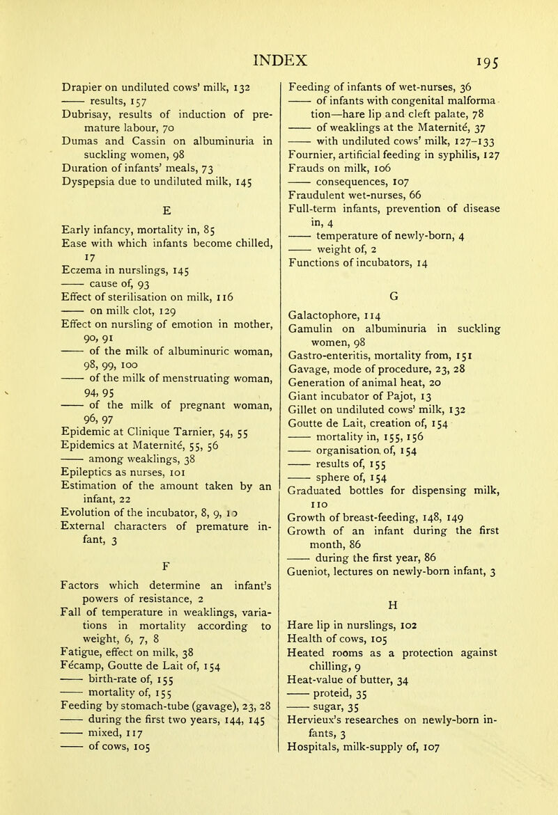Drapier on undiluted cows' milk, 132 results, 157 Dubrisay, results of induction of pre- mature labour, 70 Dumas and Cassin on albuminuria in suckling women, 98 Duration of infants' meals, 73 Dyspepsia due to undiluted milk, 145 E Early infancy, mortality in, 85 Ease with which infants become chilled, 17 Eczema in nurslings, 145 cause of, 93 Effect of sterilisation on milk, 116 on milk clot, 129 Effect on nursling of emotion in mother, 90, 91 of the milk of albuminuric woman, 98, 99, 100 of the milk of menstruating woman, 94, 95 of the milk of pregnant woman, 96, 97 Epidemic at Clinique Tarnier, 54, 55 Epidemics at Maternite, 55, 56 among weaklings, 38 Epileptics as nurses, loi Estimation of the amount taken by an infant, 22 Evolution of the incubator, 8, 9, 11 External characters of premature in- fant, 3 F Factors which determine an infant's powers of resistance, 2 Fall of temperature in weaklings, varia- tions in mortality according to weight, 6, 7, 8 Fatigue, effect on milk, 38 Fecamp, Goutte de Lait of, 154 birth-rate of, 155 mortality of, 155 Feeding by stomach-tube (gavage), 23, 28 during the first two years, 144, 145 mixed, 117 of cows, 105 Feeding of infants of wet-nurses, 36 of infants with congenital malforma- tion—hare lip and cleft palate, 78 of weaklings at the Maternity, 37 with undiluted cows' milk, 127-133 Fournier, artificial feeding in syphilis, 127 Frauds on milk, 106 consequences, 107 Fraudulent wet-nurses, 66 Full-term infants, prevention of disease in, 4 temperature of newly-born, 4 weight of, 2 Functions of incubators, 14 G Galactophore, 114 Gamulin on albuminuria in suckling women, 98 Gastro-enteritis, mortality from, 151 Gavage, mode of procedure, 23, 28 Generation of animal heat, 20 Giant incubator of Pajot, 13 Gillet on undiluted cows' milk, 132 Goutte de Lait, creation of, 154 mortality in, 155, 156 organisation of, 154 results of, 155 sphere of, 154 Graduated bottles for dispensing milk, no Growth of breast-feeding, 148, 149 Growth of an infant during the first month, 86 during the first year, 86 Gueniot, lectures on newly-born infant, 3 H Hare lip in nurslings, 102 Health of cows, 105 Heated rooms as a protection against chilling, 9 Heat-value of butter, 34 proteid, 35 sugar, 35 Hervieux's researches on newly-born in- fants, 3 Hospitals, milk-supply of, 107