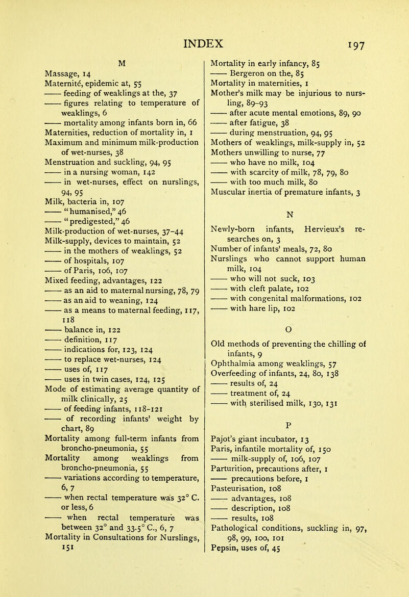 M Massage, 14 Maternity, epidemic at, 5-5 feeding of weaklings at the, 37 figures relating to temperature of weaklings, 6 mortality among infants born in, 66 Maternities, reduction of mortality in, i Maximum and minimum milk-production of wet-nurses, 38 Menstruation and suckling, 94, 95 in a nursing woman, 142 in wet-nurses, effect on nurslings, 94, 95 Milk, bacteria in, 107 humanised, 46 predigested, 46 Milk-production of wet-nurses, 37-44 Milk-supply, devices to maintain, 52 in the mothers of weaklings, 52 of hospitals, 107 of Paris, 106, 107 Mixed feeding, advantages, 122 as an aid to maternal nursing, 78, 79 as an aid to weaning, 124 as a means to maternal feeding, 117, n8 balance in, 122 definition, 117 indications for, 123, 124 to replace wet-nurses, 124 uses of, 117 uses in twin cases, 124, 125 Mode of estimating average quantity of milk clinically, 25 • of feeding infants, 118-121 of recording infants' weight by chart, 89 Mortality among full-term infants from broncho-pneumonia, 55 Mortality among weaklings from broncho-pneumonia, 55 variations according to temperature, 6,7 when rectal temperature was 32° C. or less, 6 when rectal temperature was between 32° and 33.5° C, 6, 7 Mortality in Consultations for Nurslings, 151 Mortality in early infancy, 85 Bergeron on the, 85 Mortality in maternities, i Mother's milk may be injurious to nurs- ling, 89-93 after acute mental emotions, 89, 90 after fatigue, 38 during menstruation, 94, 95 Mothers of weaklings, milk-supply in, 52 Mothers unwilling to nurse, 77 who have no milk, 104 with scarcity of milk, 78, 79, 80 with too much milk, 80 Muscular inertia of premature infants, 3 N Newly-born infants, Hervieux's re- searches on, 3 Number of infants' meals, 72, 80 Nurslings who cannot support human milk, 104 who will not suck, 103 with cleft palate, 102 with congenital malformations, 102 with hare lip, 102 O Old methods of preventing the chilling of infants, 9 Ophthalmia among weaklings, 57 Overfeeding of infants, 24, 80, 138 results of, 24 treatment of, 24 with sterilised milk, 130, 131 P Pajot's giant incubator, 13 Paris, infantile mortality of, 150 milk-supply of, 106, 107 Parturition, precautions after, i precautions before, i Pasteurisation, 108 advantages, 108 description, 108 results, 108 Pathological conditions, suckling in, 97, 98, 99, 100, 101 Pepsin, uses of, 45