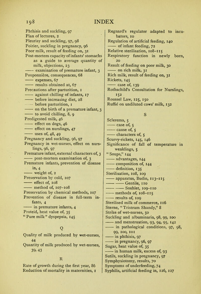 Phthisis and suckling, 97 Plan of lectures, 2 Pleurisy and suckling, 97, 98 Poirier, suckling in pregnancy, 96 Poor milk, result of feeding on, 31 Post-mortem capacity of infants' stomachs as a guide to average quantity of milk, objections, 23 examination of premature infant, 3 Pouponni^re, consequences, 68 expenses, 67 results obtained at, 67 Precautions after parturition, i against chilling of infants, 17 before increasing diet, 28 before parturition, i on the birth of a premature infant, 3 to avoid chilling, 8, 9 Predigested milk, 46 effect on dogs, 46 effect on nurslings, 47 uses of, 48, 49 Pregnancy and suckling, 96, 97 Pregnancy in wet-nurses, effect on nurs- lings, 96, 97 Premature infant, external characters of, 3 post-mortem examination of, 3 Premature infants, prevention of disease in, 4 weight of, 2 Preservation by cold, 107 effect of, 108 method of, 107-108 Preservation by chemical methods, 107 Prevention of disease in full-term in- fants, 4 in premature infants, 4 Proteid, heat value of, 35 Pure milk dyspepsia, 145 Q Quality of milk produced by wet-nurses, 44 Quantity of milk produced by wet-nurses, 39, 43 R Rate of growth during the first year, 86 Reduction of mortality in maternities, r Regnard's regulator adapted to incu- bators, 10 Regulation of artificial feeding, 140 of infant feeding, 72 Relative sterilisation, 108-115 Respiratory function in newly born, 20 Result of feeding on poor milk, 30 on rich milk, 31 Rich milk, result of feeding on, 31 Rickets, 145 case of, 139 Rothschild's Consultation for Nurslings, 152 Roussel Law, 125, 150 Ruffie on undiluted cows' milk, 132 S Sclerema, 5 case of, 5 cause of, 5 characters of, 5 Scurvy-rickets, 145, 146 Significance of fall of temperature in weaklings, 5  Soups, 144 advantages, 144 composition of, 144 definition, 135 Sterilisation, 108, 109 apparatus, Budin, 113-115 Gentile, 110 Soxhlet, 109-110 methods of, 108-115 results of, 109 Sterilised milk of commerce, 116 Sterne,  Tristram Shandy, 8 Strike of wet-nurses, 50 Suckling and albuminaria, 98, 99, 100 and menstruation, 93, 94, 95, 142 in pathological conditions, 97, 98, 99, 100, lOI in phthisis, 97 in pregnancy, 96, 97 Sugar, heat value of, 35 in human milk, excess of, 93 Sutils, suckling in pregnancy, 97 Symphysiotomy, results, 70 Symptoms of underfeeding, 74 Syphilis, artificial feeding in, 126, 127