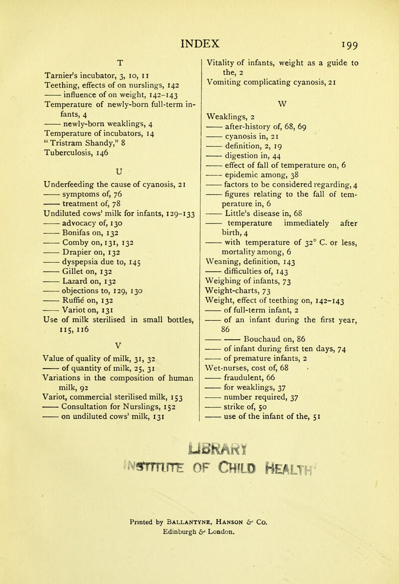 T Tarnier's incubator, 3, 10, 11 Teething, effects of on nurslings, 142 influence of on weight, 142-143 Temperature of newly-born full-term in- fants, 4 newly-born weaklings, 4 Temperature of incubators, 14  Tristram Shandy, 8 Tuberculosis, 146 U Underfeeding the cause of cyanosis, 21 symptoms of, 76 treatment of, 78 Undiluted cows' milk for infants, 129-133 advocacy of, 130 Bonifas on, 132 Comby on, 131, 132 Drapier on, 132 dyspepsia due to, 145 Gillet on, 132 Lazard on, 132 objections to, 129, 130 Ruffi^ on, 132 Variot on, 131 Use of milk sterilised in small bottles, 115, 116 V Value of quality of milk, 31, 32 of quantity of milk, 25, 31 Variations in the composition of human milk, 92 Variot, commercial sterilised milk, 153 Consultation for Nurslings, 152 on undiluted cows' milk, 131 Vitality of infants, weight as a guide to the, 2 Vomiting complicating cyanosis, 21 W Weaklings, 2 after-history of, 68, 69 cyanosis in, 21 definition, 2, 19 digestion in, 44 effect of fall of temperature on, 6 epidemic among, 38 factors to be considered regarding, 4 figures relating to the fall of tem- perature in, 6 Little's disease in, 68 temperature immediately after birth,4 with temperature of 32° C. or less, mortality among, 6 Weaning, definition, 143 difficulties of, 143 Weighing of infants, 73 Weight-charts, 73 Weight, effect of teething on, 142-143 of full-term infant, 2 of an infant during the first year, 86 Bouchaud on, 86 of infant during first ten days, 74 of premature infants, 2 Wet-nurses, cost of, 68 fraudulent, 66 for weaklings, 37 number required, 37 strike of, 50 use of the infant of the, 51 '^NmwTE OF Child Health' Printed by Ballantyne, Hanson Co. Edinburgti London.