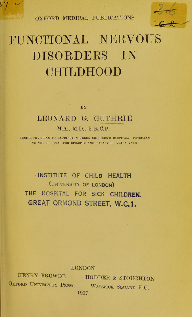 E* OXFORD MEDICAL PUBLICATIONS FUNCTIONAL NERVOUS DISORDERS IN I CHILDHOOD BY [ LEONARD G. GUTHRIE M.A., M.D., F.R.C.P. SENIOR PHYSICIAN TO PADDINGTON GREEN CHILDREN'S HOSPITAL. PHYSICIAN TO THE HOSPITAL FOR EPILEPSY AND PARALYSIS, MAI PA VALE INSTITUTE OF CHILD HEALTH (university of London) THE HOSPITAL FOR SICK CHILDREN. GREAT ORMOND STREET, W.C.1. LONDON HENRY FROWDE HODDER & STOUGHTON Oxford University Press Warwick Square, E.C. 1907