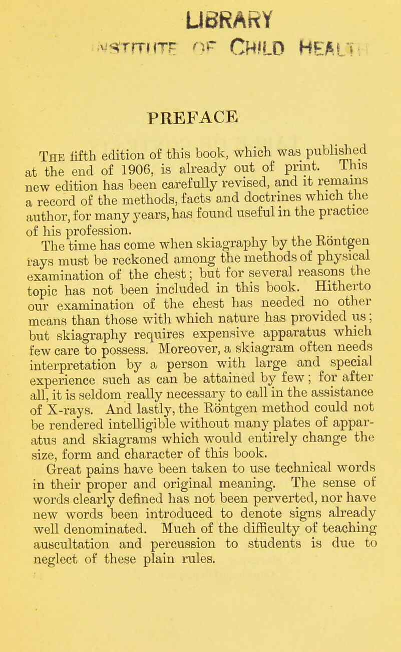 UBRARY ;viSTrTMTr Child heak PREFACE The fifth edition of this book, which was publi^ed at the end of 1906, is ah^eady out of print. This new edition has been carefully revised, and it remains a record of the methods, facts and doctrines which the author, for many years, has found useful in the practice of his profession. The time has come when skiagraphy by the Kontgen rays must be reckoned among the methods of physical examination of the chest; but for several reasons the topic has not been included in this book. Hitherto our examination of the chest has needed no other means than those with which nature has provided us; but skiagraphy requires expensive apparatus which few care to possess. Moreover, a skiagram often needs interpretation by a person with large and special experience such as can be attained by few; for after all, it is seldom reaUy necessary to call in the assistance of X-rays. And lastly, the Rontgen method could not be rendered intelligible without many plates of appar- atus and skiagrams which would entirely change the size, form and character of this book. Great pains have been taken to use technical words in their proper and original meaning. The sense of words clearly defined has not been perverted, nor have new words been introduced to denote signs already well denominated. Much of the difficulty of teaching- auscultation and percussion to students is due to neglect of these plain rules.