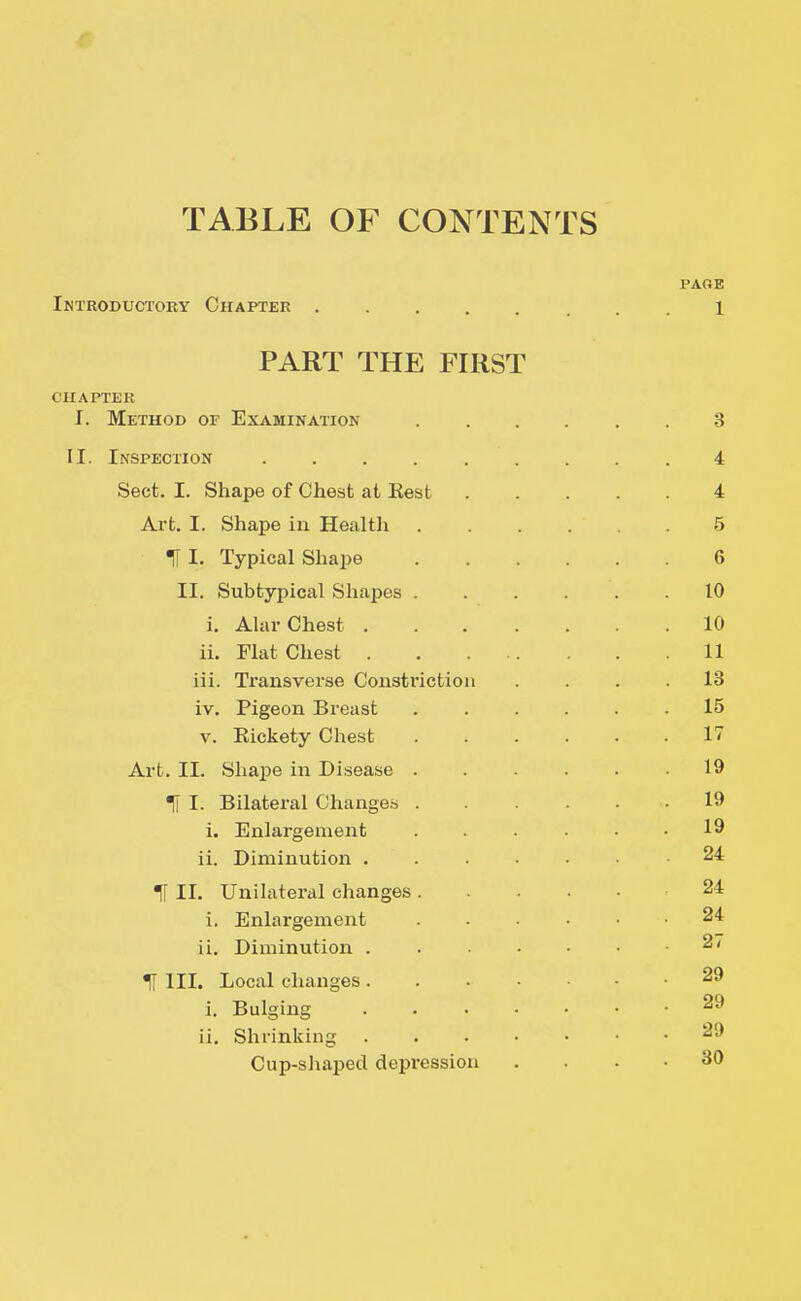 TABLE OF CONTENTS PAGE Introductory Chapter 1 PART THE FIRST OIIAPTEK I. Method of Examination 3 II. Inspection 4 Sect. I. Shape of Chest at Rest 4 Art. I. Shape in Health 5 ■d I. Typical Shape 6 II. Subtypical Shapes 10 i. AUir Chest 10 ii. Flat Chest 11 iii. Transverse Constriction .... 18 iv. Pigeon Breast 15 V. Rickety Chest 17 Art. II. Sliape in Disease 19 % I. Bilateral Changes 19 i. Enlargement 19 ii. Diminution ....... 24 H II. Unilateral changes 24 i. Enlargement 24 ii. Diminution 2/ H III. Local changes 29 i. Bulging 29 ii. Shrinking 29 Cup-shaped depression .... 30