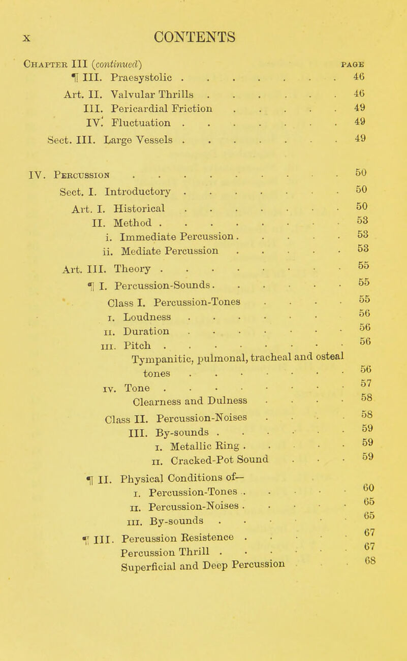 Chapter III {contimtcd) page H III. Praesystolic 46 Art. II. Valvular Thrills 46 III. Pericardial Friction 49 IV.' Fluctuation 49 Sect. III. Large Vessels 49 IV. Percussion 50 Sect. I. Introductory 50 Art. I. Historical 50 II. Method 53 i. Immediate Percussion 53 ii. Mediate Percussion 53 Art. III. Theory 55 ^ I. Percussion-Sounds 55 ' Class I. Percussion-Tones .... 55 I. Loudness 56 II. Duration 56 III. Pitch ^6 Tympanitic, pulmonal, tracheal and osteal tones . IV. Tone ^'^ Clearness and Dulness . . . • 58 Class II. Percussion-Noises .... 58 III. By-sounds 59 I. Metallic King 59 II. Cracked-Pot Sound ... 59 ^ II. Physical Conditions of— I. Percussion-Tones ^0 II. Percussion-Noises 65 III. By-sounds III. Percussion Kesistence . . • • • Percussion Thrill ^^ Superficial and Deep Percussion
