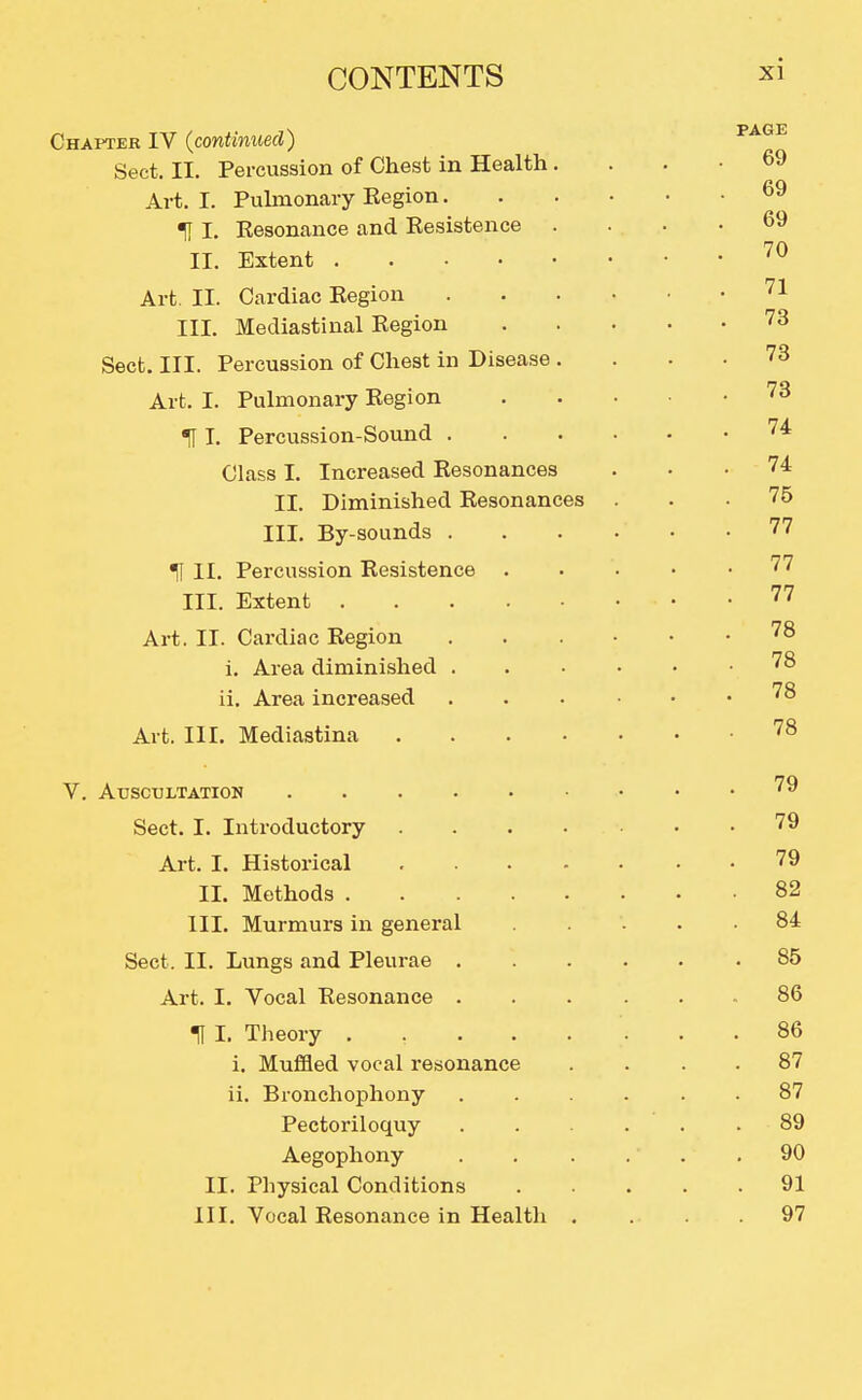 Chapter IV {continued) Sect. II. Percussion of Chest in Health. Art. I. Puhnonary Eegion. TI I. Kesonance and Kesistence . II. Extent Art II. Cardiac Kegion III. Mediastinal Kegion Sect. III. Percussion of Chest in Disease . Art. I. Pulmonary Kegion IT I. Percussion-Sound . Class I. Increased Resonances II. Diminished Resonances III. By-sounds . H II. Percussion Kesistence III. Extent Art. II. Cardiac Region i. Area diminished . ii. Area increased Art. III. Mediastina .... V. Auscultation Sect. I. Introductory .... Art. I. Historical .... II. Methods III. Murmurs in general Sect. II. Lungs and Pleurae . Art. I. Vocal Resonance . t I. Theory ..... i. Muffled vocal resonance ii. Bronchophony Pectoriloquy Aegophony II. Physical Conditions