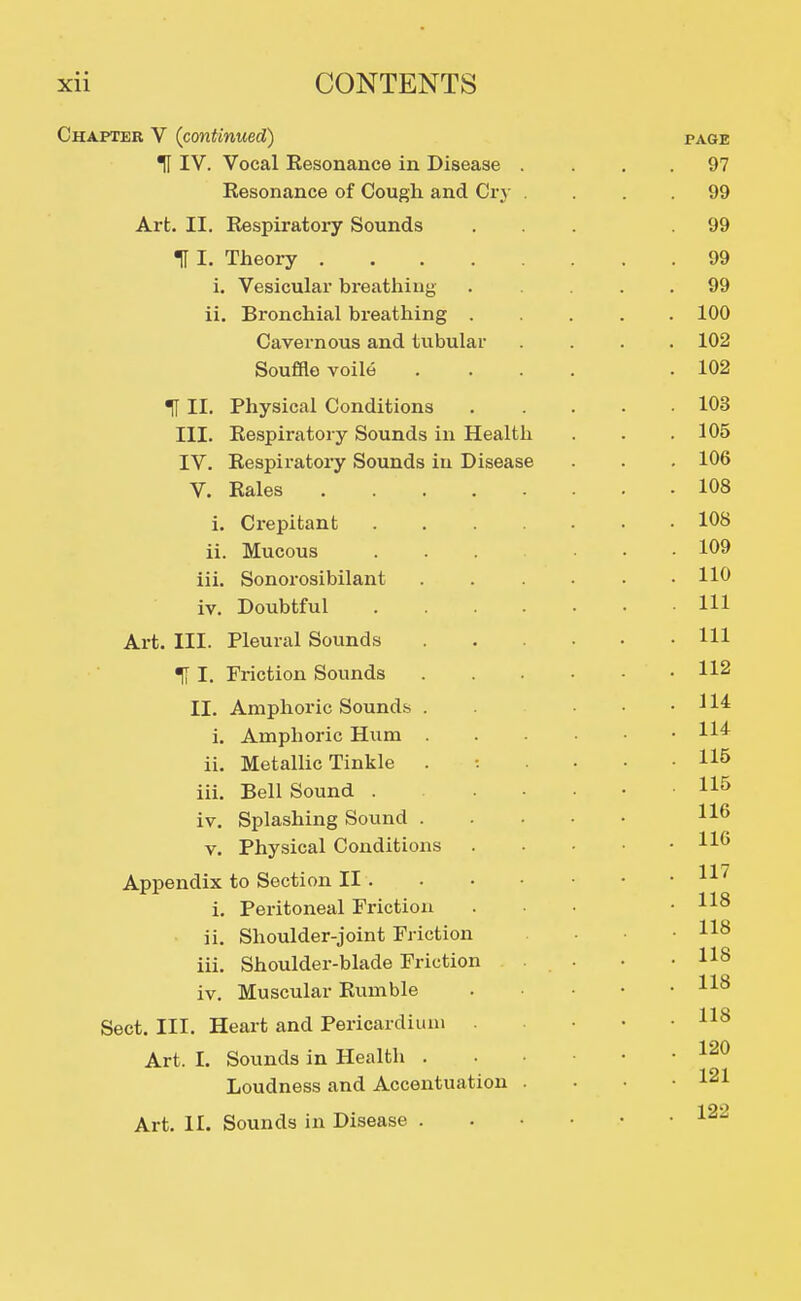 Chapter V (continued) TI IV. Vocal Resonance in Disease . Resonance of Cough and Cry . Art. II. Respiratory Sounds H I. Theory i. Vesicular breathing ii. Bronchial breathing . Cavernous and tubular Souffle voile H II. Physical Conditions III. Respiratory Sounds in Health IV. Respiratory Sounds in Disease V. Rales i. Crepitant .... ii. Mucous ... iii. Sonorosibilant iv. Doubtful .... Art. III. Pleural Sounds % I. Friction Sounds II. Amphoric Sounds . i. Amphoric Hum ii. Metallic Tinkle iii. Bell Sound . . ■ iv. Splashing Sound . V. Physical Conditions Appendix to Section II . i. Peritoneal Friction ii. Shoulder-joint Friction iii. Shoulder-blade Friction iv. Muscular Rumble Sect. III. Heart and Pericardium Art. I. Sounds in Health . Loudness and Accentuation . Art. II. Sounds in Disease .