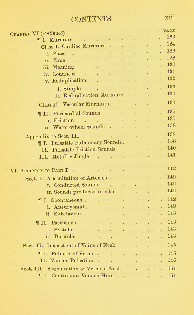 Chapter VI (continued) I. Murmurs . . . • Class I. Cardiac Murmurs . i. Place ii. Time . . . • iii. Meaning . . • • iv. Loudness . . . • V. Reduplication i. Simple . . . • ii. Reduplication Murmurs Class II. Vascular Murmurs. H II. Pericardial Sounds I. Friction . . . • II. Water-wheel Sounds . Appendix to Sect. Ill t I. Pulsatile Pulmonary Sounds, II. Pulsatile Friction Sounds III. Metallic Jingle VI. Appendix to Part I Sect. I. Auscultation of Arteries . I. Conducted Sounds II. Sounds produced in situ ^ I. Spontaneous . . . . i. Aneurysmal . . . . ii. Subclavian . . . . HII. Factitious , . . . i. Systolic . . . . ii. Diastolic Sect. II. Inspection of Veins of Neck H I. Fulness of Veins . II. Venous Pulsation . Sect. III. Auscultation of Veins of Neck H I. Continuous Venous Hum