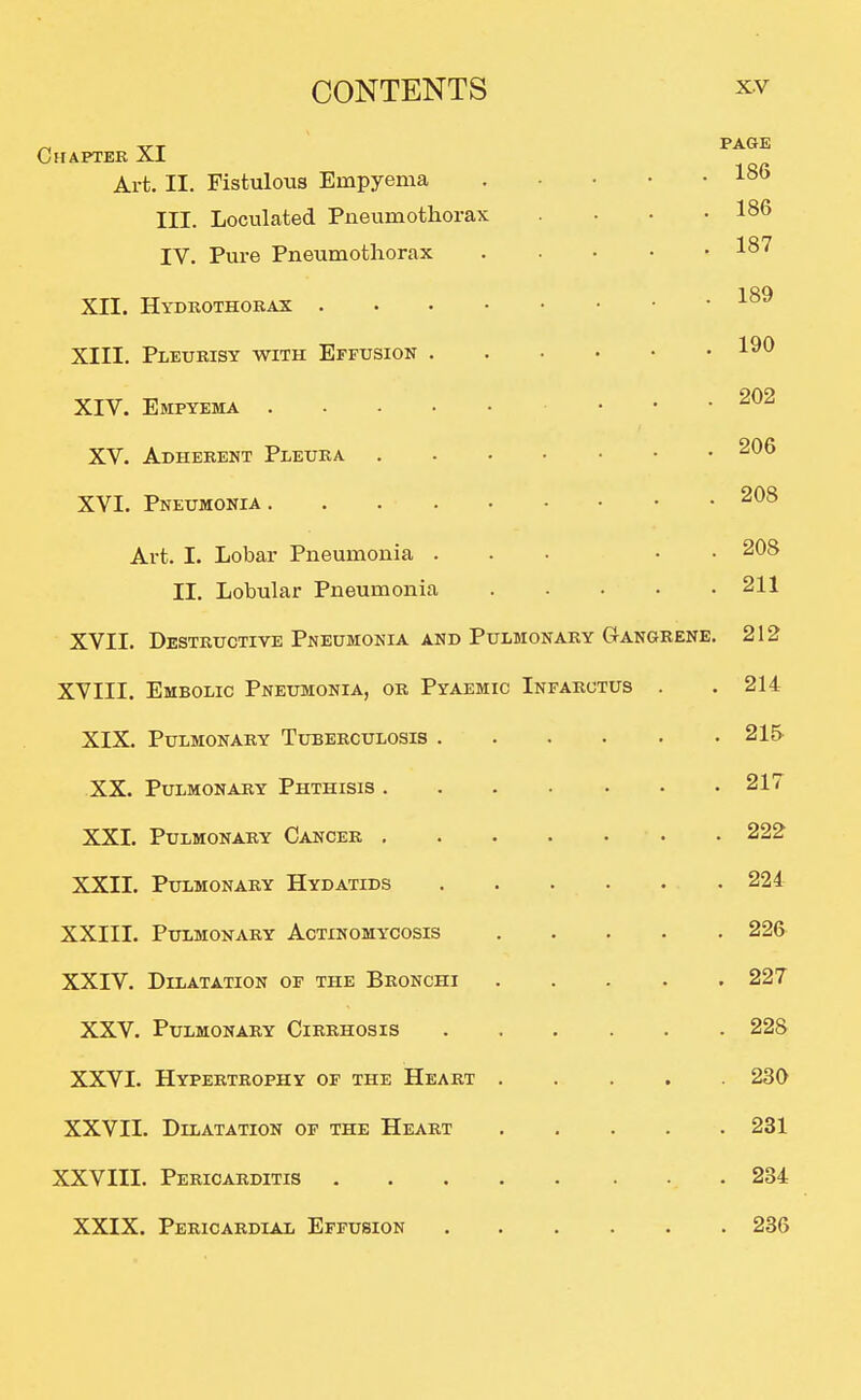 Chapter XI Art. II. Fistulous Empyema III. Loculated Pneumothorax IV. Pure Pneumothorax XII. Hydrothorax . XIII. Pleurisy with Effusion XIV. Empyema . XV. Adherent Pleura XVI. Pneumonia . Art. I. Lobar Pneumonia . II. Lobular Pneumonia XVII. Destructive Pneumonia AND Pulmonary Gangrene. 212 XVIII. Embolic Pneumonia, or Pyaemic Infarctus XIX. Pulmonary Tuberculosis . XX. Pulmonary Phthisis . XXI. Pulmonary Cancer . XXII. Pulmonary Hydatids XXIII. Pulmonary Actinomycosis XXIV. Dilatation of the Bronchi XXV. Pulmonary Cirrhosis XXVI. Hypertrophy of the Heart XXVII. Dilatation of the Heart XXVIII. Pericarditis XXIX. Pericardial Effusion PAGE 186 186 187 189 190 202 206 , 208 . 208 . 211 214 215 217 222 224 226 227 228 230 231 234 236