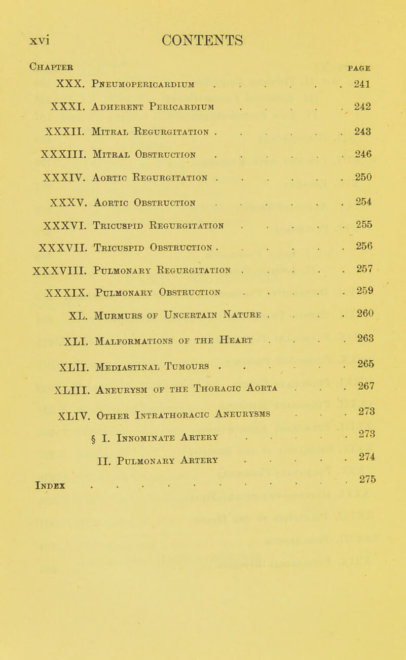 Chapter page XXX. Pneumopericardium 241 XXXI. Adhereht Pericardium 242 XXXII. Mitral Regurgitation 243 XXXIII. Mitral Obstruction 246 XXXIV. Aortic Regurgitation 250 XXXV. Aortic Obstruction 254 XXXVI. Tricuspid Regurgitation 255 XXXVII. Tricuspid Obstruction ...... 256 XXXVIII. Pulmonary Regurgitation 257 XXXIX. Pulmonary Obstruction 259 XL. Murmurs of Uncertain Nature .... 260 XLI. Malformations of the Heart .... 263 XLII. Mediastinal Tumours 265 XLIII. Aneurysm of the Thoracic Aorta . . . 267 XLIV. Other Intrathoracic Aneurysms • 273 § I. Innominate Artery 273 II. Pulmonary Artery 274 T .... 275 Index