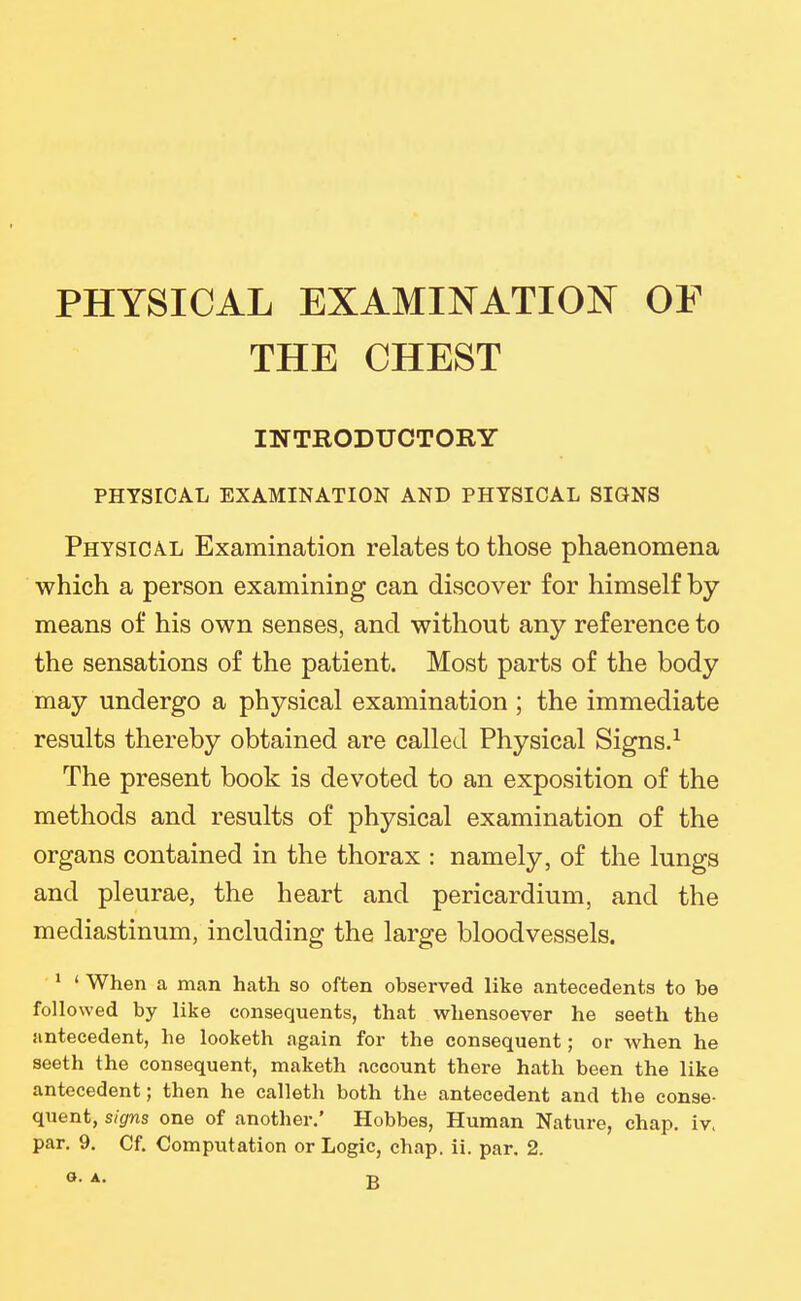 PHYSICAL EXAMINATION OF THE CHEST INTRODUCTORY PHYSICAL EXAMINATION AND PHYSICAL SIGNS Physical Examination relates to those phaenomena which a person examining can discover for himself by means of his own senses, and without any reference to the sensations of the patient. Most parts of the body may undergo a physical examination ; the immediate results thereby obtained are called Physical Signs.^ The present book is devoted to an exposition of the methods and results of physical examination of the organs contained in the thorax : namely, of the lungs and pleurae, the heart and pericardium, and the mediastinum, including the large bloodvessels. ' ' When a man hath so often observed like antecedents to be followed by like consequents, that whensoever he seeth the antecedent, he looketh again for the consequent; or when he seeth the consequent, maketh account there hath been the like antecedent; then he calleth both the antecedent and the conse- quent, signs one of another.' Hobbes, Human Nature, chap. iv.