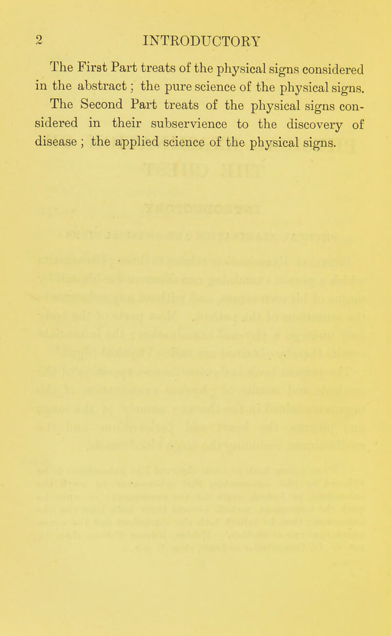 The First Part treats of the physical signs considered in the abstract; the pure science of the physical signs. The Second Part treats of the physical signs con- sidered in their subservience to the discovery of disease ; the applied science of the physical signs.
