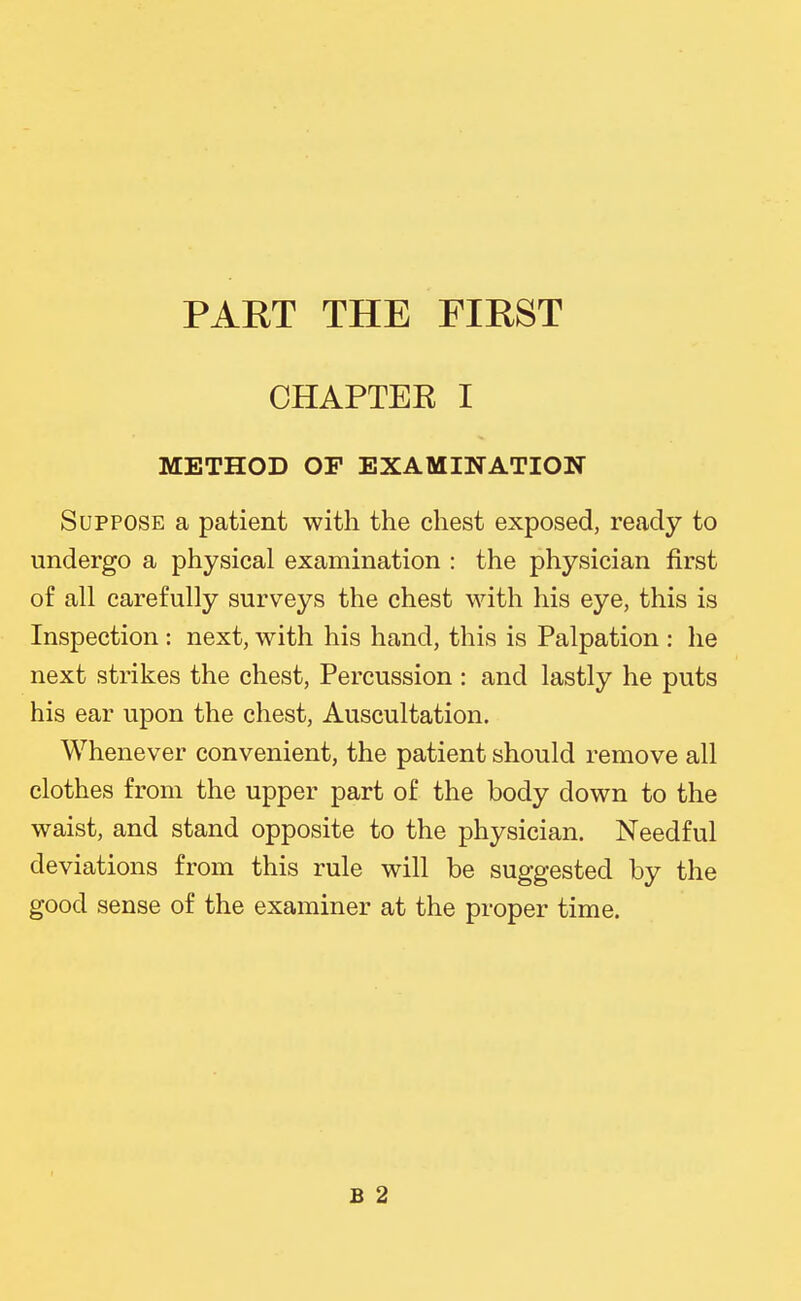 PART THE FIRST CHAPTEE I METHOD OF EXAMINATION Suppose a patient with the chest exposed, ready to undergo a physical examination : the physician first of all carefully surveys the chest with his eye, this is Inspection : next, with his hand, this is Palpation : he next strikes the chest, Percussion : and lastly he puts his ear upon the chest. Auscultation. Whenever convenient, the patient should remove all clothes from the upper part of the body down to the waist, and stand opposite to the physician. Needful deviations from this rule will be suggested by the good sense of the examiner at the proper time. B 2