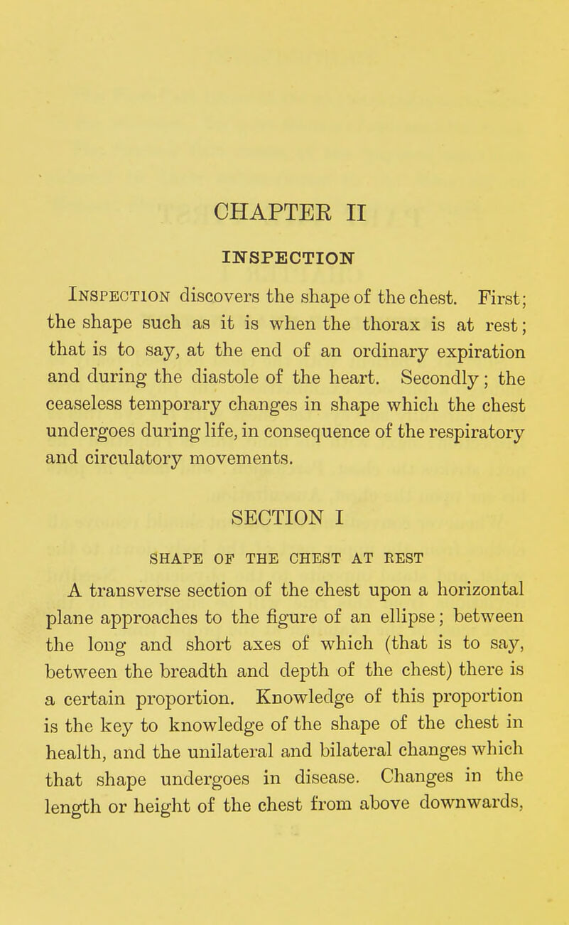 CHAPTEE II INSPECTION Inspection discovers the shape of the chest. First; the shape such as it is when the thorax is at rest; that is to say, at the end of an ordinary expiration and during the diastole of the heart. Secondly; the ceaseless temporary changes in shape which the chest undergoes during life, in consequence of the respiratory and circulatory movements. SECTION I SHAPE OF THE CHEST AT REST A transverse section of the chest upon a horizontal plane approaches to the figure of an ellipse; between the long and short axes of which (that is to say, between the breadth and depth of the chest) there is a certain proportion. Knowledge of this proportion is the key to knowledge of the shape of the chest in health, and the unilateral and bilateral changes which that shape undergoes in disease. Changes in the length or height of the chest from above downwards,