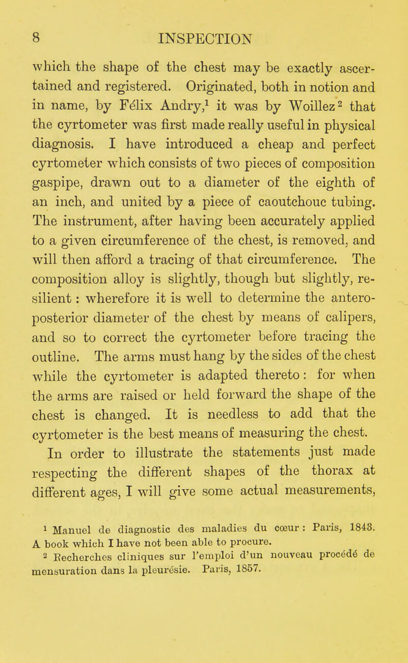 which the shape of the chest may be exactly ascer- tained and registered. Originated, both in notion and in name, by F^lix Andry,^ it was by Woillez^ that the cyrtometer was first made really useful in physical diagnosis. I have introduced a cheap and perfect cyrtometer w^hich consists of two pieces of composition gaspipe, drawn out to a diameter of the eighth of an inch, and united by a piece of caoutchouc tubing. The instrument, after having been accurately applied to a given circumference of the chest, is removed, and will then afford a tracing of that circumference. The composition alloy is slightly, though but slightly, re- silient : wherefore it is well to determine the antero- posterior diameter of the chest by means of calipers, and so to correct the cyrtometer before tracing the outline. The arms must hang by the sides of the chest while the cyrtometer is adapted thereto: for when the arms are raised or held forward the shape of the chest is changed. It is needless to add that the cyrtometer is the best means of measuring the chest. In order to illustrate the statements just made respecting the different shapes of the thorax at different ages, I will give some actual measurements, ^ Manuel de diagnostic des maladies du coeur : Paris, 1843. A book which I have not been able to procure. 2 Eecherches cliniques sur I'emploi d'un nouveau precede de mensuration dans la pleuresie. Paris, 1857.