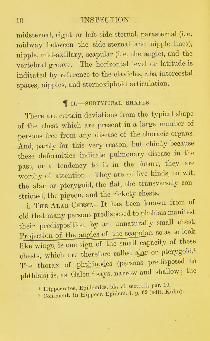 midsternal, right or left side-sternal, parasternal (i. e. midway between the side-sternal and nipple lines), nipple, mid-axillary, scapular (i. e. the angle), and the vertebral groove. The horizontal level or latitude is indicated by reference to the clavicles, ribs, intercostal spaces, nipples, and sternoxiphoid articulation. ^ II.—SUBTYPICAL SHAPES There are certain deviations from the typical shape of the chest which are present in a large number of persons free from any disease of the thoracic organs. And, partly for this very reason, but chiefly because these deformities indicate pulmonary disease in the past, or a tendency to it in the future, they are worthy of attention. They are of five kinds, to wit, the alar or pterygoid, the flat, the transversely con- stricted, the pigeon, and the rickety chests. i. The Alak Chest.—It has been known from of old that many persons predisposed to phthisis manifest their predisposition by an unnaturally small chest. Projection of the angles of the sca^ae, so as to look like wings, is one sign of the small capacity of these chests, which are therefore called aJar or pterygoid.^ The thorax of phthmodes (persons predisposed to phthisis) is, as Galen' says, narrow and shallow; the 1 Hippocrates, Epidemics, bk. vi. sect. iii. par 10. Comment, in Hippocr. Epidcm. i. p. 62 (edit. Kuhn).