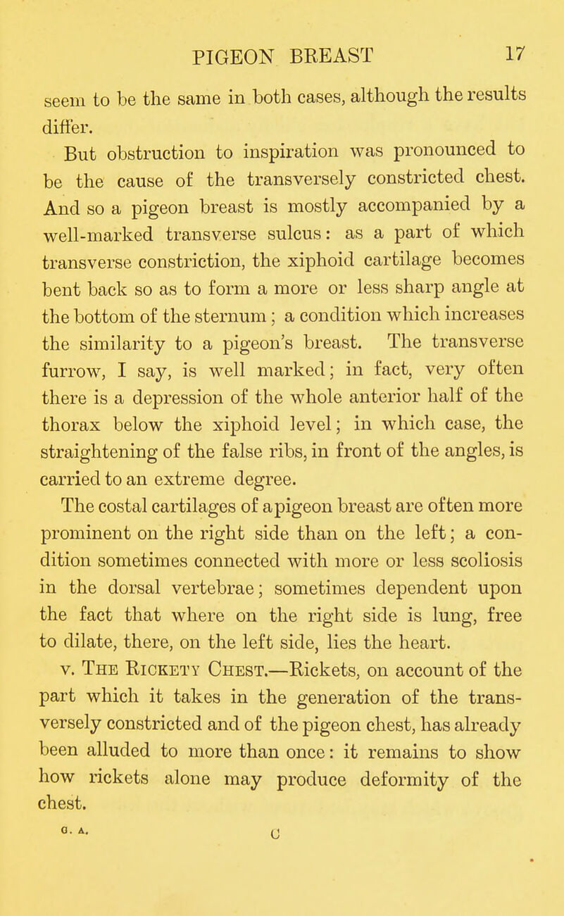 seem to be the same in both cases, although the results differ. But obstruction to inspiration was pronounced to be the cause of the transversely constricted chest. And so a pigeon breast is mostly accompanied by a well-marked transverse sulcus: as a part of which transverse constriction, the xiphoid cartilage becomes bent back so as to form a more or less sharp angle at the bottom of the sternum ; a condition which increases the similarity to a pigeon's breast. The transverse furrow, I say, is well marked; in fact, very often there is a depression of the whole anterior half of the thorax below the xiphoid level; in which case, the straightening of the false ribs, in front of the angles, is carried to an extreme degree. The costal cartilages of a pigeon breast are often more prominent on the right side than on the left; a con- dition sometimes connected with more or less scoliosis in the dorsal vertebrae; sometimes dependent upon the fact that where on the right side is lung, free to dilate, there, on the left side, lies the heart. V. The Rickety Chest.—Rickets, on account of the part which it takes in the generation of the trans- versely constricted and of the pigeon chest, has already been alluded to more than once: it remains to show how rickets alone may produce deformity of the chest. a. A.
