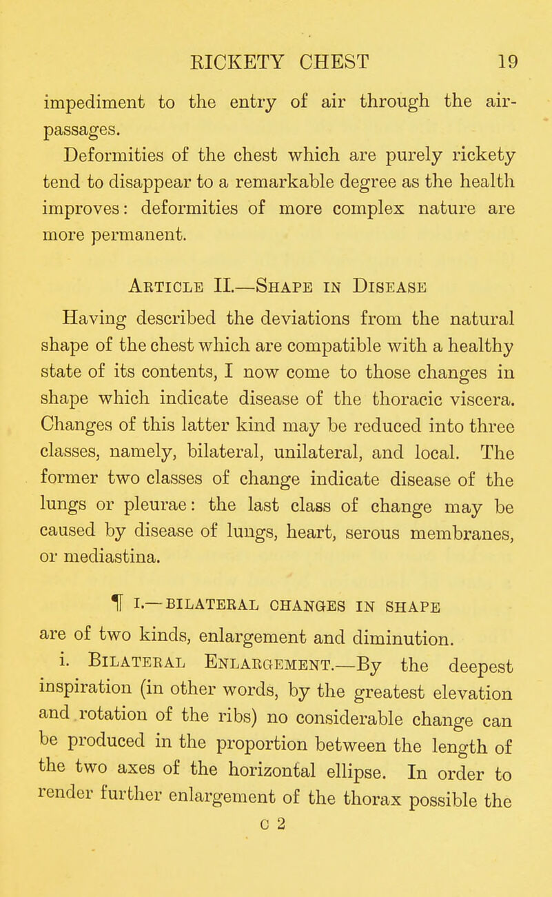 impediment to the entry of air through the air- passages. Deformities of the chest which are purely rickety tend to disappear to a remarkable degree as the health improves: deformities of more complex nature are more permanent. Article II.—Shape in Disease Having described the deviations from the natural shape of the chest which are compatible with a healthy state of its contents, I now come to those changes in shape which indicate disease of the thoracic viscera. Changes of this latter kind may be reduced into three classes, namely, bilateral, unilateral, and local. The former two classes of change indicate disease of the lungs or pleurae: the last class of change may be caused by disease of lungs, heart, serous membranes, or mediastina. H I.—BILATERAL CHANGES IN SHAPE are of two kinds, enlargement and diminution. i. Bilateral Enlargement.—By the deepest inspiration (in other words, by the greatest elevation and . rotation of the ribs) no considerable change can be produced in the proportion between the length of the two axes of the horizontal ellipse. In order to render further enlargement of the thorax possible the c 2