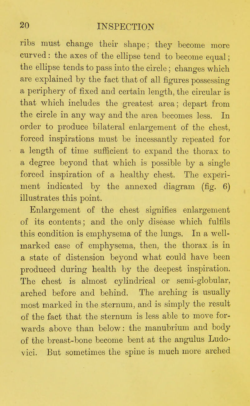 ribs must change their shape: they become more curved: the axes of the elHpse tend to become equal; the ellipse tends to pass into the circle; changes which are explained by the fact that of all figures possessing a periphery of fixed and certain length, the circular is that which includes the greatest area; depart from the circle in any way and the area becomes less. In order to produce bilateral enlargement of the chest, forced inspirations must be incessantly repeated for a length of time sufficient to expand the thorax to a degree beyond that which is possible by a single forced inspiration of a healthy chest. The experi- ment indicated by the annexed diagram (fig. 6) illustrates this point. Enlargement of the chest signifies enlargement of its contents; and the only disease which fulfils this condition is emphysema of the lungs. In a well- marked case of emphysema, then, the thorax is in a state of distension beyond what could have been produced during health by the deepest inspiration. The chest is almost cylindrical or semi-globular, arched before and behind. The arching is usually most marked in the sternum, and is simply the result of the fact that the sternum is less able to move for- wards above than below: the manubrium and body of the breast-bone become bent at the angulus Ludo- vici. But sometimes the spine is much more arched
