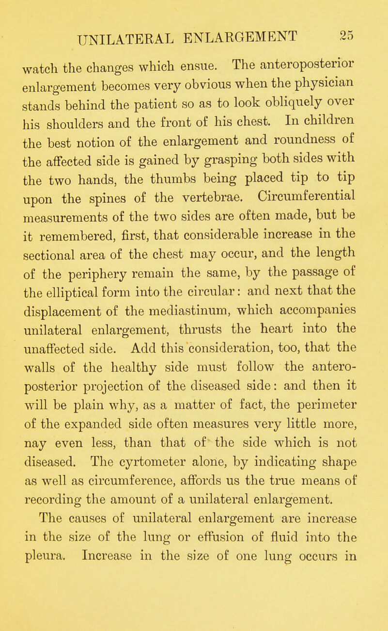 watch the changes which ensue. The anteroposterior enlargement becomes very obvious when the physician stands behind the patient so as to look obliquely over his shoulders and the front of his chest. In children the best notion of the enlargement and roundness of the affected side is gained by grasping both sides with the two hands, the thumbs being placed tip to tip upon the spines of the vertebrae. Circumferential measurements of the two sides are often made, but be it remembered, first, that considerable increase in the sectional area of the chest may occur, and the length of the periphery remain the same, by the passage of the elliptical form into the circular: and next that the displacement of the mediastinum, which accompanies unilateral enlargement, thrusts the heart into the unaffected side. Add this consideration, too, that the walls of the healthy side must follow the antero- posterior projection of the diseased side: and then it will be plain why, as a matter of fact, the perimeter of the expanded side often measures very little more, nay even less, than that of the side which is not diseased. The cyrtometer alone, by indicating shape as well as circumference, affords us the true means of recording the amount of a unilateral enlargement. The causes of unilateral enlargement are increase in the size of the lung or effusion of fluid into the pleura. Increase in the size of one lung occurs in