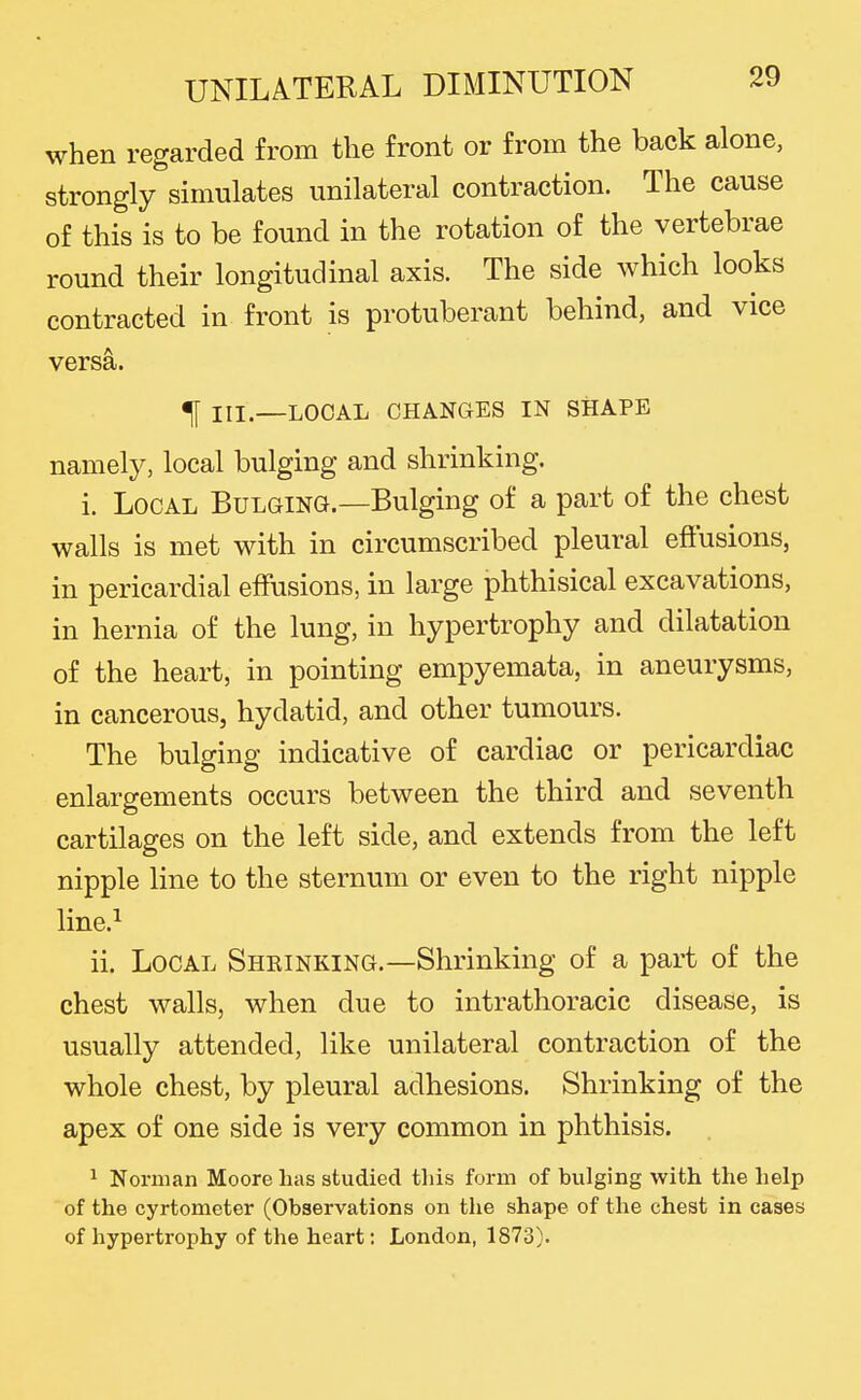 when regarded from the front or from the back alone, strongly simulates unilateral contraction. The cause of this is to be found in the rotation of the vertebrae round their longitudinal axis. The side which looks contracted in front is protuberant behind, and vice versa. t III.—LOCAL CHANGES IN SHAPE namely, local bulging and shrinking. i. Local Bulging.—Bulging of a part of the chest walls is met with in circumscribed pleural efiusions, in pericardial effusions, in large phthisical excavations, in hernia of the lung, in hypertrophy and dilatation of the heart, in pointing empyemata, in aneurysms, in cancerous, hydatid, and other tumours. The bulging indicative of cardiac or pericardiac enlargements occurs between the third and seventh cartilages on the left side, and extends from the left nipple line to the sternum or even to the right nipple line.^ ii. Local Shrinking.—Shrinking of a part of the chest walls, when due to intrathoracic disease, is usually attended, like unilateral contraction of the whole chest, by pleural adhesions. Shrinking of the apex of one side is very common in phthisis. ^ Norman Moore has studied this form of bulging with the help of the cyrtometer (Observations on the shape of the chest in cases of hypertrophy of the heart; London, 1873).