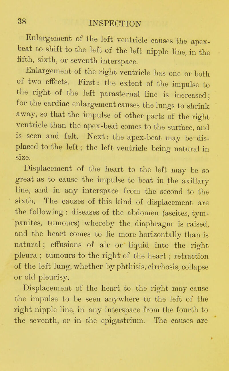 Enlargement of the left ventricle causes the apex- beat to shift to the left of the left nipple line, in the fifth, sixth, or seventh interspace. Enlargement of the right ventricle has one or both of two effects. First: the extent of the impulse to the right of the left parasternal line is increased; for the cardiac enlargement causes the lungs to shrink away, so that the impulse of other parts of the right ventricle than the apex-beat comes to the surface, and is seen and felt. Next: the apex-beat may be dis- placed to the left; the left ventricle being natural in size. Displacement of the heart to the left may be so great as to cause the impulse to beat in the axillary line, and in any interspace from the second to the sixth. The causes of this kind of displacement are the following: diseases of the abdomen (ascites, tym- panites, tumours) whereby the diaphragm is raised, and the heart comes to He more horizontally than is natural; effusions of air or liquid into the right pleura ; tumours to the right of the heart; retraction of the left lung, whether by phthisis, cirrhosis, collapse or old pleurisy. Displacement of the heart to the right may cause the impulse to be seen anywhere to the left of the right nipple line, in any interspace from the fourth to the seventh, or in the epigastrium. The causes are