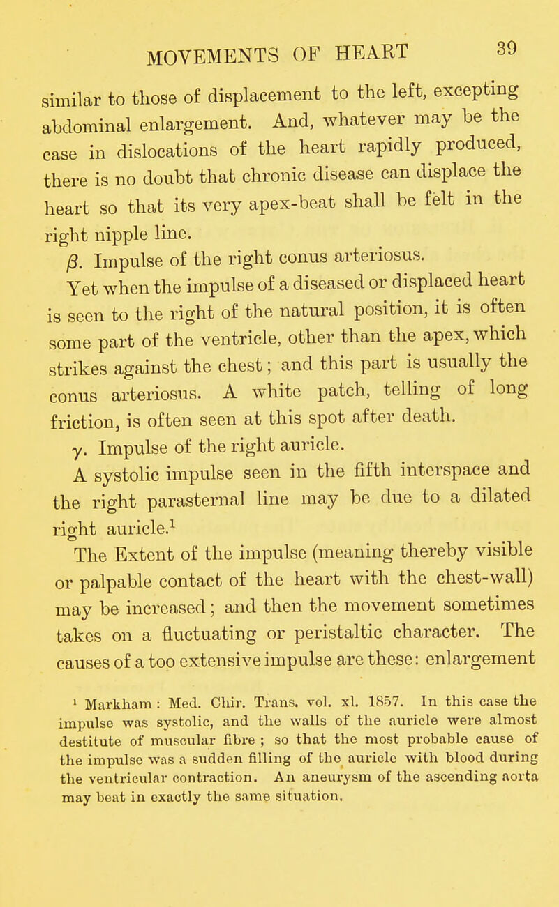 similar to those of displacement to the left, excepting abdominal enlargement. And, whatever may be the case in dislocations of the heart rapidly produced, there is no doubt that chronic disease can displace the heart so that its very apex-beat shall be felt in the right nipple line. ^. Impulse of the right conus arteriosus. Yet when the impulse of a diseased or displaced heart is seen to the right of the natural position, it is often some part of the ventricle, other than the apex, which strikes against the chest; and this part is usually the conus arteriosus. A white patch, telling of long friction, is often seen at this spot after death, y. Impulse of the right auricle. A systolic impulse seen in the fifth interspace and the right parasternal line may be due to a dilated right auricle.^ The Extent of the impulse (meaning thereby visible or palpable contact of the heart with the chest-wall) may be increased; and then the movement sometimes takes on a fluctuating or peristaltic character. The causes of a too extensive impulse are these: enlargement ' Markham: Med. Chir. Trans, vol. xl, 1857. In this case the impulse was systolic, and the walls of the auricle were almost destitute of muscular fibre ; so that the most probable cause of the impulse was a sudden filling of the auricle with blood during the ventricular contraction. An aneurysm of the ascending aorta may beat in exactly the same situation.
