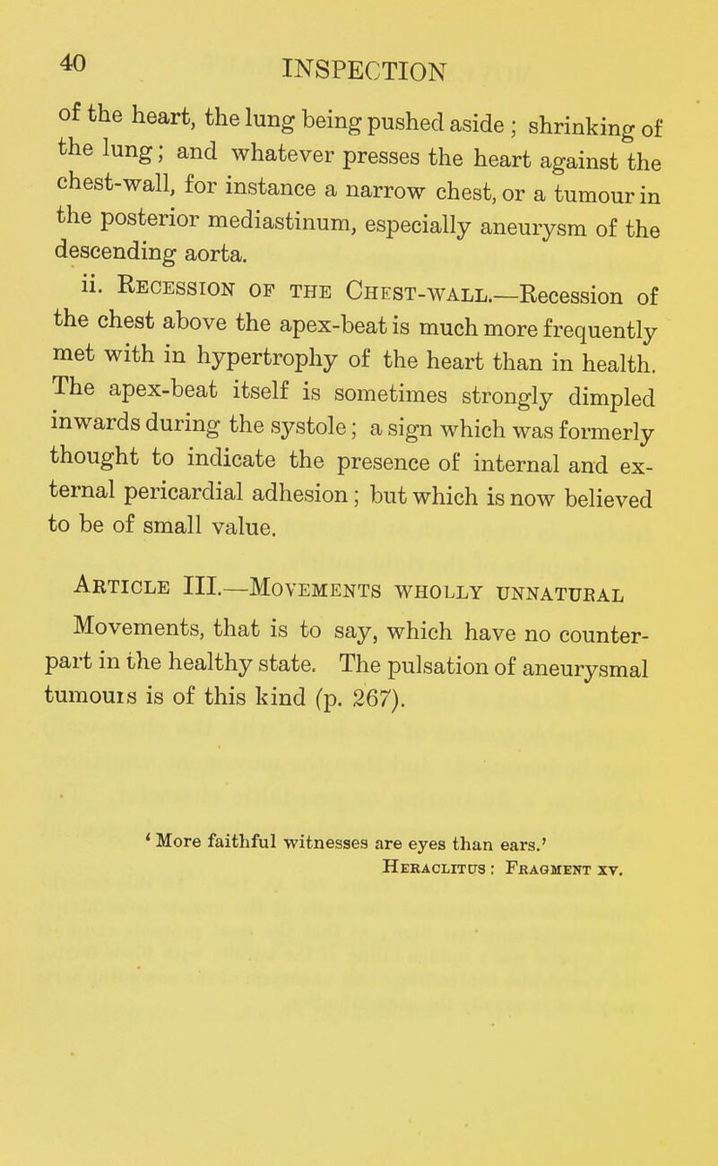 of the heart, the lung being pushed aside ; shrinking of the lung; and whatever presses the heart against the chest-wall, for instance a narrow chest, or a tumour in the posterior mediastinum, especially aneurysm of the descending aorta, ii. Recession op the Chest-wall.—Recession of the chest above the apex-beat is much more frequently met with in hypertrophy of the heart than in health. The apex-beat itself is sometimes strongly dimpled inwards during the systole; a sign which was formerly thought to indicate the presence of internal and ex- ternal pericardial adhesion; but which is now believed to be of small value. Article III.—Movements wholly unnatueal Movements, that is to say, which have no counter- part in the healthy state. The pulsation of aneurysmal tumouis is of this kind (p. 267). ' More faithful witnesses are eyes than ears.' HERACLITtTS ; FRAGMENT XV.