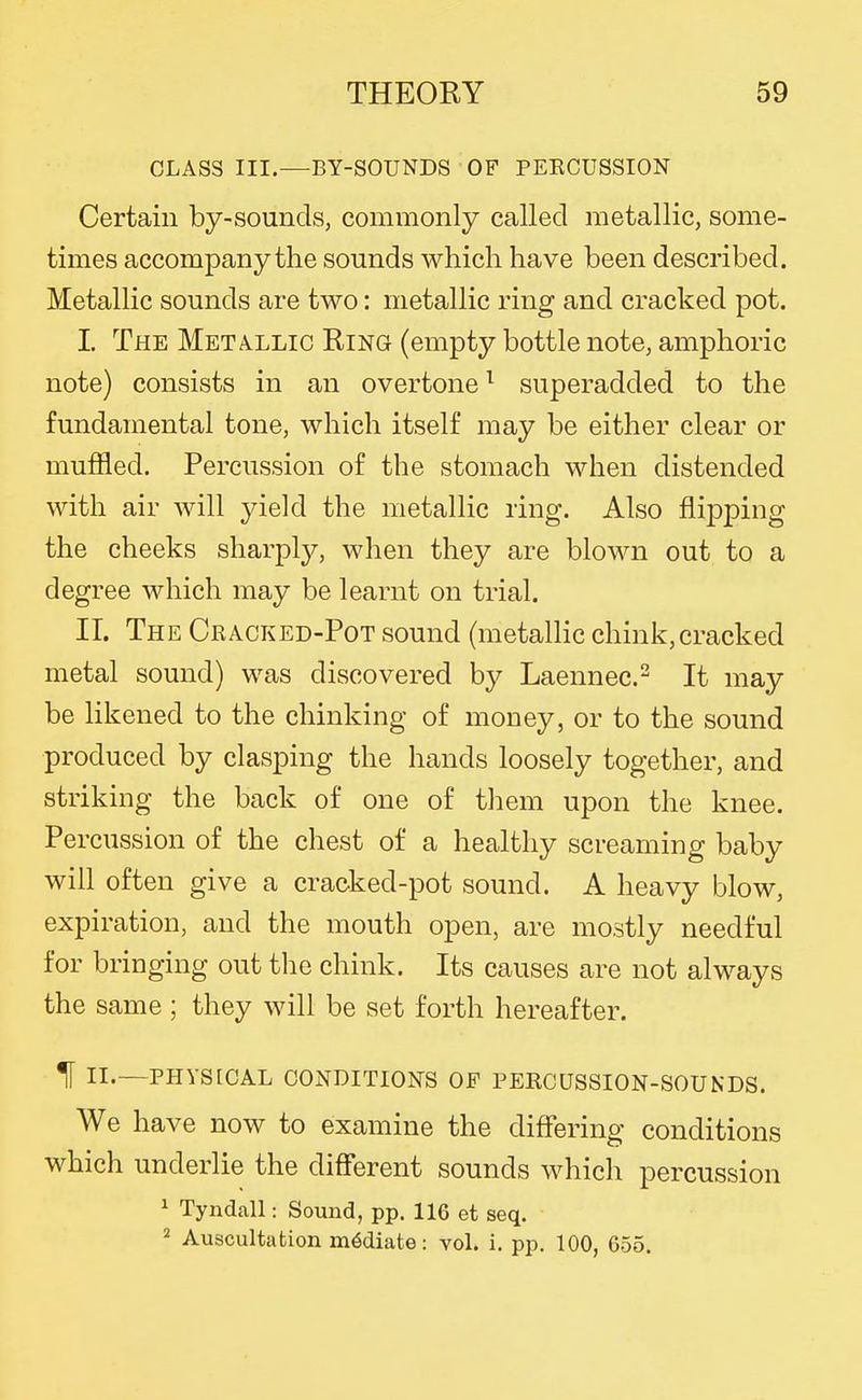 CLASS III.—BY-SOUNDS OF PEECUSSION Certain by-sounds, commonly called metallic, some- times accompany the sounds which have been described. Metallic sounds are two: metallic ring and cracked pot. I The Metallic Ring (empty bottle note, amphoric note) consists in an overtone ^ superadded to the fundamental tone, which itself may be either clear or muffled. Percussion of the stomach when distended with air will yield the metallic ring. Also flipping the cheeks sharply, when they are blown out to a degree which may be learnt on trial. II. The Cracked-Pot sound (metallic chink, cracked metal sound) was discovered by Laennec- It may be likened to the chinking of money, or to the sound produced by clasping the hands loosely together, and striking the back of one of them upon the knee. Percussion of the chest of a healthy screaming baby will often give a cracked-pot sound. A heavy blow, expiration, and the mouth open, are mostly needful for bringing out the chink. Its causes are not always the same ; they will be set forth hereafter. H II.—PHYSICAL conditions OF PEKCUSSION-SOUNDS. We have now to examine the differing conditions which underlie the different sounds which percussion ^ Tyndall: Sound, pp. 116 et seq. Auscultation mediate: voL i. pp. 100, 655.