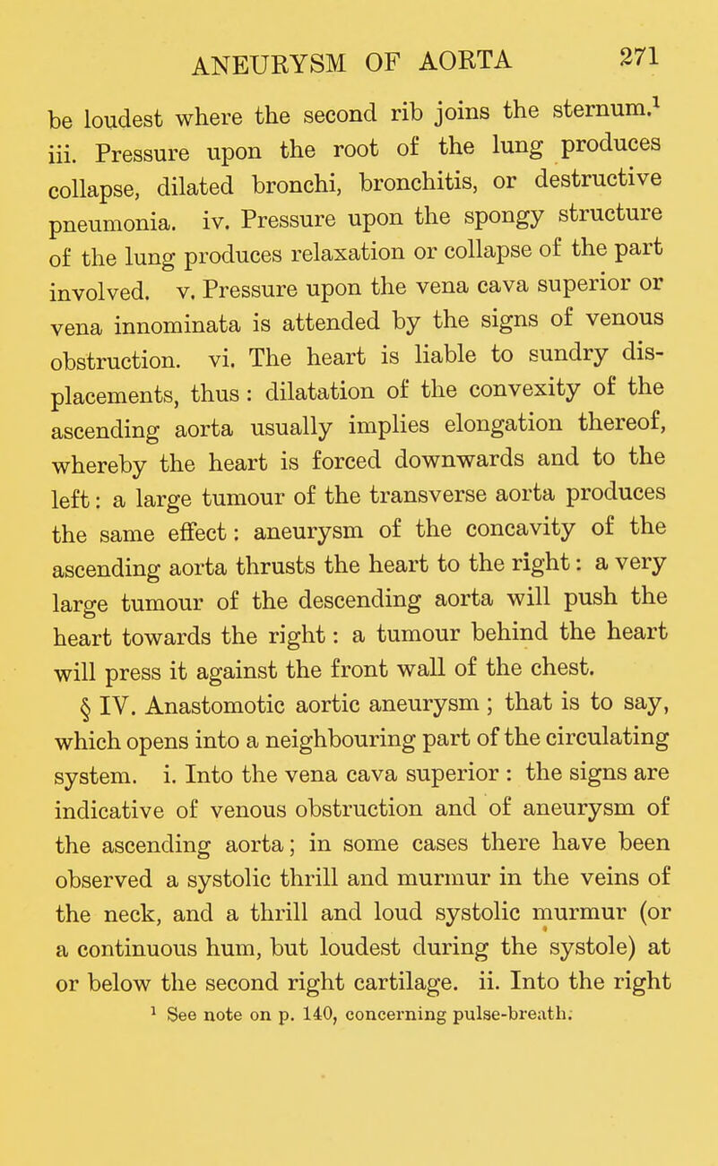 be loudest where the second rib joins the sternum.^ iii. Pressure upon the root of the lung produces collapse, dilated bronchi, bronchitis, or destructive pneumonia, iv. Pressure upon the spongy structure of the lung produces relaxation or collapse of the part involved, v. Pressure upon the vena cava superior or vena innominata is attended by the signs of venous obstruction, vi. The heart is liable to sundry dis- placements, thus : dilatation of the convexity of the ascending aorta usually implies elongation thereof, whereby the heart is forced downwards and to the left: a large tumour of the transverse aorta produces the same effect: aneurysm of the concavity of the ascending aorta thrusts the heart to the right: a very large tumour of the descending aorta will push the heart towards the right: a tumour behind the heart will press it against the front wall of the chest. § IV. Anastomotic aortic aneurysm ; that is to say, which opens into a neighbouring part of the circulating system, i. Into the vena cava superior : the signs are indicative of venous obstruction and of aneurysm of the ascending aorta; in some cases there have been observed a systolic thrill and murmur in the veins of the neck, and a thrill and loud systolic murmur (or a continuous hum, but loudest during the systole) at or below the second right cartilage, ii. Into the right ^ See note on p. 140, concerning pulse-breath.