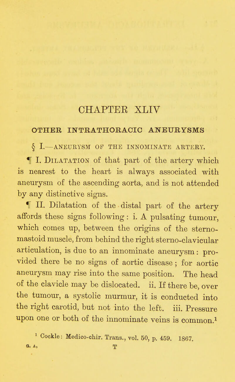 OTHER INTRATHORACIC ANEURYSMS § I.—ANEUEYSM OF THE INNOMINATE ABTERY. 1 I. Dilatation of that part of the artery which is nearest to the heart is always associated with aneurysm of the ascending aorta, and is not attended by any distinctive signs. If II. Dilatation of the distal part of the artery aflfords these signs following: i. A pulsating tumour, which comes up, between the origins of the sterno- mastoid muscle, from behind the right sterno-clavicular articulation, is due to an innominate aneurysm: pro- vided there be no signs of aortic disease ; for aortic aneurysm may rise into the same position. The head of the clavicle may be dislocated, ii. If there be, over the tumour, a systolic murmur, it is conducted into the right carotid, but not into the left. iii. Pressure upon one or both of the innominate veins is common.^ ^ Cockle: Medico-ohir. Trans., vol. 50, p. 459. 1867. o. A, T