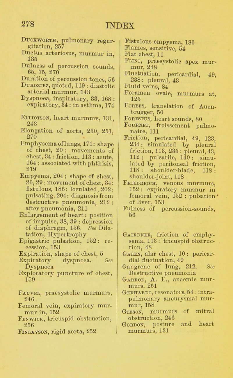 Duckworth, pulmonary regur- gitation, 257 Ductus arteriosus, murmur in. 135 ' Dulness of percussion sounds, 65, 75, 270 Duration of percussion tones, 56 DuRoziEz, quoted, 119 : diastolic arterial murmur, 143 Dyspnoea, inspiratory, 33, 168 : expiratory, 34: in asthma, 174 Elliotson, heart murmurs, 131, 243 Elongation of aorta, 230, 251, 270 Emphysema of lungs, 171: shape of chest, 20 : movements of chest, 34: friction, 113 : acute, 164 : associated with phthisis, 219 Empyema, 204: shape of chest, 26, 29 : movement of chest, 34: fistulous, 186: loculated, 202: pulsating, 204: diagnosis from destructive pneumonia, 212 : after pneumonia, 211 Enlargement of heart: position of impulse, 38, 39 : depression of diaphragm, 156. See Dila- tation, Hypertrophy Epigastric pulsation, 152: re- cession, 153 Expiration, shape of chest, 5 Expiratory dyspnoea. See Dyspnoea Exploratory puncture of chest, 159 Fatjvel, praesystolic murmurs, 246 Femoral vein, expiratory mur- mur in, 152 Fenwick, tricuspid obstruction, 256 FiNLAYSON, rigid aorta, 252 Fistulous empyema, 186 Flames, sensitive, 54 Flat chest, 11 Flint, praesystolic apex mur- mur, 248 Fluctuation, pericardial, 49, 238: pleural, 43 Fluid veins, 84 Foramen ovale, murmurs at. 125 FoEBES, translation of Auen- brugger, 50 FoEESTUs, heart sounds, 80 FouENET, froissement pulmo- naire. 111 Friction, pericardial, 49, 123, 234: simulated by pleural friction, 113, 235: pleural, 43, 112 : pulsatile, 140 : simu- lated by peritoneal friction, 118 : shoulder-blade, 118 : shoulder-joint, 118 Feiedeeich, venous murmurs, 152: expiratory murmur in femoral vein, 152 : pulsation* of liver, 153 Fulness of percussion-sounds, 56 Gairdnee, friction of emphy- sema, 113: tricuspid obstruc- tion, 48 Galen, alar chest, 10: pericar- dial fluctuation, 49 Gangrene of lung, 212. See Destructive pneumonia Garrod, a. E., anaemic mur- murs, 261 Geehardt, resonators, 54: intra- pulmonary aneurysmal mur- mur, 158 Gibson, murmurs of mitral obstruction, 246 Gordon, posture and heart murmurs, 131