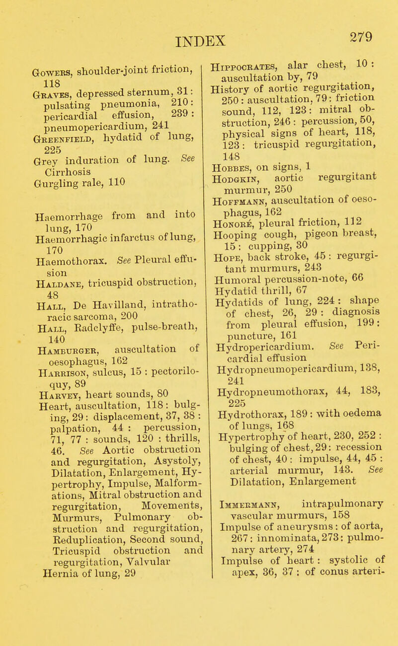 GowERS, shoulder-joint friction, 118 Graves, depressed sternum, 61: pulsating pneumonia, 210: pericardial effusion, 239 : pneumopericardium, 241 Greenfield, hydatid of lung, 225 Grey induration of lung. See Cirrhosis Gurgling rale, 110 Haemorrhage from and into lung, 170 Haemorrhagic infarctus of lung, 170 Haemothorax. See Pleural effu- sion Haldane, tricuspid obstruction, 48 Hall, De Havilland, intratho- racic sarcoma, 200 Hall, Kadclylfe, pulse-breath, 140 Hamburger, auscultation of oesophagus, 162 Harrison, sulcus, 15 ; pectorilo- quy, 89 Harvey, heart sounds, 80 Heart, auscultation, 118 : bulg- ing, 29: displacement, 37, 38 : palpation, 44 : percussion, 71, 77 : sounds, 120 : thrills, 46. See Aortic obstruction and regurgitation, Asystoly, Dilatation, Enlargement, Hy- pertrophy, Impulse, Malform- ations, Mitral obstruction and regurgitation, Movements, Murmurs, Pulmonary ob- struction and regurgitation. Reduplication, Second sound, Tricuspid obstruction and regurgitation. Valvular Hernia of lung, 29 Hippocrates, alar chest, 10 : auscultation by, 79 History of aortic regurgitation, 250: auscultation, 79: friction sound, 112, 123: mitral ob- struction, 246: percussion, 50, physical signs of heart, 118, 123: tricuspid regurgitation, 148 HoBBES, on signs, 1 HoDGKiN, aortic regurgitant murmur, 250 Hoffmann, auscultation of oeso- phagus, 162 HoNORE, pleural friction, 112 Hooping cough, pigeon breast, 15: cupping, 30 Hope, back stroke, 45: regurgi- tant murmurs, 243 Humoral percussion-note, 66 Hydatid thrill, 67 Hydatids of lung, 224 : shape of chest, 26, 29 : diagnosis from pleural effusion, 199: puncture, 161 Hydropericardium. -See Peri- cardial effusion Hydropneumopericardium, 138, 241 Hydropneumothorax, 44, 183, 225 Hydrothorax, 189 : with oedema of lungs, 168 Hypertrophy of heart, 230, 252 : bulging of chest, 29: recession of chest, 40 : impulse, 44, 45 : arterial murmur, 143. See Dilatation, Enlargement Immermann, intrapulmonary vascular murmurs, 158 Impulse of aneurysms: of aorta, 267: innominata,273: pulmo- nary artery, 274 Impulse of heart : systolic of apex, 36, 37 : of conus arteri-