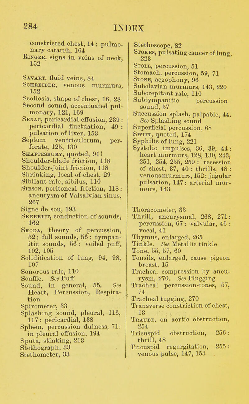 constricted chest, 14 : pulmo- nary catarrh, 164 EiNGER, signs in veins of neck, 152 Savart, fluid veins, 84 ScHBEiBER, venous murmurs, 152 Scoliosis, shape of chest, 16, 28 Second sound, accentuated pul- monary, 121, 169 Senac, pericardial effusion, 239 : pericardial fluctuation, 49 : pulsation of liver, 153 Septum ventriculorum, per- forate, 125, 130 Shaftesbuby, quoted, 911 Shoulder-blade friction, 118 Shoulder-joint friction, 118 Shrinking, local of chest, 29 Sibilant rale, sibilus, 110 SiBSON, peritoneal friction, 118: aneurysm of Valsalvian sinus, 267 Signe de sou, 193 Skerritt, conduction of sounds, 162 Skoda, theory of percussion, 52: full sounds, 56 : tympan- itic sounds, 56: veiled puff, 102, 105 Solidification of lung, 94, 98, 107 Sonorous rale, 110 Souffle. See Puff Sound, in general, 55, See Heart, Percussion, Respira- tion Spirometer, 33 Splashing sound, pleural, 116, 117: pericardial, 138 Spleen, percussion dulness, 71: in pleural effusion, 194 Sputa, stinking, 213 Stethograph, 33 Stethometer, 83 Stethoscope, 82 Stokes, pulsating cancer of lune. 223 Stoll, percussion, 51 Stomach, percussion, 59, 71 Stone, aegophony, 96 Subclavian murmurs, 143, 220 Subcrepitant rale, 110 Subtympanitic percussion sound, 57 Succussion splash, palpable, 44. See Splashing sound Superficial percussion, 68 Swift, quoted, 174 Syphilis of lung, 221 Systolic impulses, 36, 39, 44: heart murmurs, 128, 130, 243, 251, 254, 255, 259 : recession of chest, 37, 40 : thrills, 48 : venous murmurs, 152: jugular pulsation, 147: arterial mur- murs, 143 Thoracometer, 33 Thrill, aneurysmal, 268, 271: percussion, 67 : valvular, 46 : vocal, 41 Thymus, enlarged, 265 Tinkle. «See Metallic tinkle Tone, 55, 57, 60 Tonsils, enlarged, cause pigeon breast, 15 Trachea, compression by aneu- rysm, 270. See Plugging Tracheal percussion-tones, 57, 74 Tracheal tugging, 270 Transverse constriction of chest, 13 Traube, on aortic obstruction, 254 Tricuspid obstruction, 256: thrill, 48 Tricuspid regurgitation, 255: venous pulse, 147, 153 .