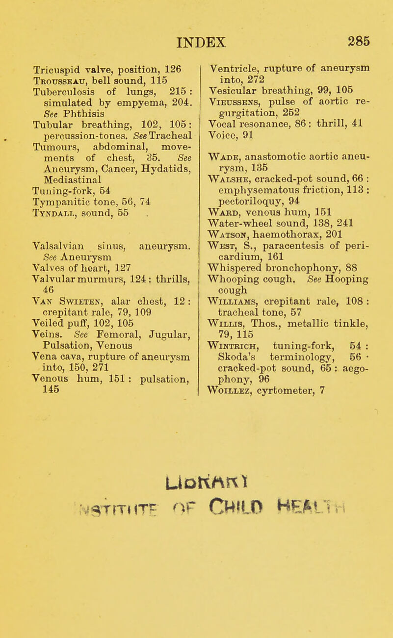 Tricuspid valve, position, 126 Trousseau, bell sound, 115 Tuberculosis of lungs, 215 : simulated by empyema, 204. See Phthisis Tubular breathing, 102, 105: percussion-tones. See Tracheal Tumours, abdominal, move- ments of chest, 35. See Aneurysm, Cancer, Hydatids, Mediastinal Tuning-fork, 54 Tympanitic tone, 56, 74 Tyndall, sound, 55 Valsalvian sinus, aneurysm. See Aneuiysm Valves of heart, 127 Valvular murmurs, 124: thi-ills, 46 Van Swieten, alar chest, 12: crepitant rale, 79, 109 Veiled puff, 102, 105 Veins. See Femoral, Jugular, Pulsation, Venous Vena cava, rupture of aneurysm into, 150, 271 Venous hum, 151 : pulsation, 145 Ventricle, rupture of aneurysm into, 272 Vesicular breathing, 99, 105 ViEussENs, pulse of aortic re- gurgitation, 252 Vocal resonance, 86: thrill, 41 Voice, 91 Wade, anastomotic aortic aneu- rysm, 135 Walshe, cracked-pot sound, 66 : emphysematous friction, 118: pectoriloquy, 94 Ward, venous hum, 151 Water-wheel sound, 138, 241 Watson, haemothorax, 201 West, S., paracentesis of peri- cardium, 161 Whispered bronchophony, 88 Whooping cough. See Hooping cough Williams, crepitant rale, 108 : tracheal tone, 57 Willis, Thos., metallic tinkle, 79,115 WiNTRicH, tuning-fox-k, 54 : Skoda's terminology, 56 • cracked-pot sound, 65 : aego- phony, 96 Woillez, cyrtometer, 7